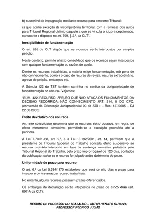 RESUMO DE PROCESSO DO TRABALHO – AUTOR RENATO SARAIVA
PROFESSOR RODRIGO JULIÃO
b) suscetível de impugnação mediante recurso para o mesmo Tribunal:
c) que acolhe exceção de incompetência territorial, com a remessa dos autos
para Tribunal Regional distinto daquele a que se vincula o juízo excepcionado,
consoante o disposto no art. 799, § 2.º, da CLT”.
Inexigibilidade de fundamentação
O art. 899 da CLT dispõe que os recursos serão interpostos por simples
petição.
Neste contexto, permite o texto consolidado que os recursos sejam interpostos
sem qualquer fundamentação ou razões de apelo.
Dentre os recursos trabalhistas, a maioria exige fundamentação, sob pena de
não conhecimento, como é o caso de recurso de revista, recurso extraordinário,
agravo de petição, embargos etc.
A Súmula 422 do TST também caminha no sentido da obrigatoriedade de
fundamentação no recurso. Vejamos:
“SÚM. 422. RECURSO. APELEO QUE NÃO ATACA OS FUNDAMENTOS DA
DECISÃO RECORRIDA. NÃO CONHECIMENTO ART. 514, II, DO CPC.
(conversão da Orientação Jurisprudencial 90 da SDI-II – Res. 137/2005 – DJ
22.08.2005).
Efeito devolutivo dos recursos
Art. 899 consolidado determina que os recursos serão dotados, em regra, de
efeito meramente devolutivo, permitindo-se a execução provisória até a
penhora.
A Lei 7.701/1988, art. 9.º, e a Lei 10.192/2001, art. 14, permitem que o
presidente do Tribunal Superior do Trabalho conceda efeito suspensivo ao
recurso ordinário interposto em face de sentença normativa prolatada pelo
Tribunal Regional do Trabalho, pelo prazo improrrogável de 120 dias, contados
da publicação, salvo se o recurso for julgado antes do término do prazo.
Uniformidade de prazo para recurso
O art. 6.º da Lei 5.584/1970 estabelece que será de oito dias o prazo para
interpor e contra-arrazoar recurso trabalhista.
No entanto, alguns recursos possuem prazos diferenciados.
Os embargos de declaração serão interpostos no prazo de cinco dias (art.
897-A da CLT).
 
