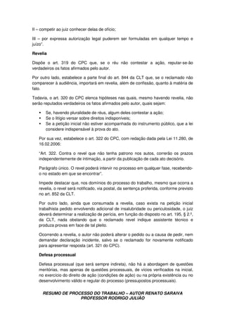 RESUMO DE PROCESSO DO TRABALHO – AUTOR RENATO SARAIVA
PROFESSOR RODRIGO JULIÃO
II – competir ao juiz conhecer delas de ofício;
III – por expressa autorização legal puderem ser formuladas em qualquer tempo e
juízo”.
Revelia
Dispõe o art. 319 do CPC que, se o réu não contestar a ação, reputar-se-ão
verdadeiros os fatos afirmados pelo autor.
Por outro lado, estabelece a parte final do art. 844 da CLT que, se o reclamado não
comparecer à audiência, importará em revelia, além de confissão, quanto à matéria de
fato.
Todavia, o art. 320 do CPC elenca hipóteses nas quais, mesmo havendo revelia, não
serão reputados verdadeiros os fatos afirmados pelo autor, quais sejam:
Se, havendo pluralidade de réus, algum deles contestar a ação;
Se o litígio versar sobre direitos indisponíveis;
Se a petição inicial não estiver acompanhada do instrumento público, que a lei
considere indispensável à prova do ato.
Por sua vez, estabelece o art. 322 do CPC, com redação dada pela Lei 11.280, de
16.02.2006:
“Art. 322. Contra o revel que não tenha patrono nos autos, correrão os prazos
independentemente de intimação, a partir da publicação de cada ato decisório.
Parágrafo único. O revel poderá intervir no processo em qualquer fase, recebendo-
o no estado em que se encontrar”.
Impede destacar que, nos domínios do processo do trabalho, mesmo que ocorra a
revelia, o revel será notificado, via postal, da sentença proferida, conforme previsto
no art. 852 da CLT.
Por outro lado, ainda que consumada a revelia, caso exista na petição inicial
trabalhista pedido envolvendo adicional de insalubridade ou periculosidade, o juiz
deverá determinar a realização de perícia, em função do disposto no art. 195, § 2.º,
da CLT, nada obstando que o reclamado revel indique assistente técnico e
produza provas em face de tal pleito.
Ocorrendo a revelia, o autor não poderá alterar o pedido ou a causa de pedir, nem
demandar declaração incidente, salvo se o reclamado for novamente notificado
para apresentar resposta (art. 321 do CPC).
Defesa processual
Defesa processual (que será sempre indireta), não há a abordagem de questões
meritórias, mas apenas de questões processuais, de vícios verificados na inicial,
no exercício do direito de ação (condições de ação) ou na própria existência ou no
desenvolvimento válido e regular do processo (pressupostos processuais).
 