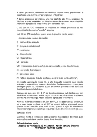 RESUMO DE PROCESSO DO TRABALHO – AUTOR RENATO SARAIVA
PROFESSOR RODRIGO JULIÃO
A defesa processual, conhecida nos domínios jurídicos como “preliminares”, é
classificada pela doutrina em “peremptórias” e “dilatórias”.
A defesa processual peremptória, uma vez acolhida, põe fim ao processo. As
dilatórias apenas suspendem ou dilatam o curso do processo, sem extingui-lo,
retomando o processo o curso normal após saneado o vício.
O art. 301 do CPC estabelece as hipóteses de defesa processual do réu,
conhecidas também como “objeção”. Vejamos:
“Art. 301 do CPC estabelece, porém, antes de discutir o mérito, alegar:
I – inexistência ou nulidade da citação;
II – incompetência absoluta;
III – inépcia da petição inicial;
IV – perempção;
V – litispendência;
VI – litispendência;
VII – conexão;
VIII – incapacidade da parte, defeito de representação ou falta de autorização;
IX – convenção de arbitragem;
X – carência de ação;
XI – falta de caução ou de outra prestação, que a lei exige como preliminar”.
Em relação à perempção (inciso IV) e a falta de caução (inciso XI), estes não são
aplicados nos domínios do processo do trabalho. Também quanto à convenção de
arbitragem (inciso IX), não temos dúvida em afirmar que esta não se aplica aos
dissídios individuais trabalhistas.
Destaque-se que o art. 301, § 4.º, do digesto processual civil dispões que, com
exceção do compromisso arbitral, o juiz conhecerá de ofício todas as matérias
contidas no atinente artigo, não se operando a preclusão consumativa.
Além das matérias arroladas no art. 301 do CPC, o réu poderá alegar também, se
for o caso, outras previstas no art. 267 do mesmo diploma processual, como:
quando houver confusão entre autor e réu; quando a ação for considerada
intransmissível por disposição legal ou quando o autor já houver desistido da ação.
Defesa de mérito
Quanto ao mérito, a contestação pode apresentar duas espécies de defesa, quais
sejam defesa indireta de mérito e defesa direta de mérito.
Defesa indireta de mérito
 