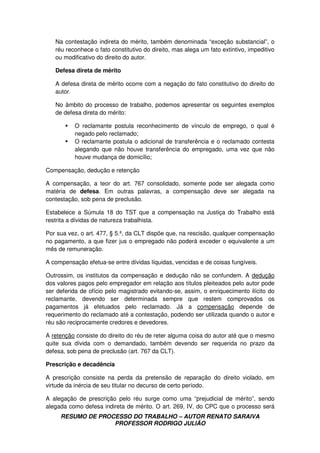 RESUMO DE PROCESSO DO TRABALHO – AUTOR RENATO SARAIVA
PROFESSOR RODRIGO JULIÃO
Na contestação indireta do mérito, também denominada “exceção substancial”, o
réu reconhece o fato constitutivo do direito, mas alega um fato extintivo, impeditivo
ou modificativo do direito do autor.
Defesa direta de mérito
A defesa direta de mérito ocorre com a negação do fato constitutivo do direito do
autor.
No âmbito do processo de trabalho, podemos apresentar os seguintes exemplos
de defesa direta do mérito:
O reclamante postula reconhecimento de vínculo de emprego, o qual é
negado pelo reclamado;
O reclamante postula o adicional de transferência e o reclamado contesta
alegando que não houve transferência do empregado, uma vez que não
houve mudança de domicílio;
Compensação, dedução e retenção
A compensação, a teor do art. 767 consolidado, somente pode ser alegada como
matéria de defesa. Em outras palavras, a compensação deve ser alegada na
contestação, sob pena de preclusão.
Estabelece a Súmula 18 do TST que a compensação na Justiça do Trabalho está
restrita a dívidas de natureza trabalhista.
Por sua vez, o art. 477, § 5.º, da CLT dispõe que, na rescisão, qualquer compensação
no pagamento, a que fizer jus o empregado não poderá exceder o equivalente a um
mês de remuneração.
A compensação efetua-se entre dívidas líquidas, vencidas e de coisas fungíveis.
Outrossim, os institutos da compensação e dedução não se confundem. A dedução
dos valores pagos pelo empregador em relação aos títulos pleiteados pelo autor pode
ser deferida de ofício pelo magistrado evitando-se, assim, o enriquecimento ilícito do
reclamante, devendo ser determinada sempre que restem comprovados os
pagamentos já efetuados pelo reclamado. Já a compensação depende de
requerimento do reclamado até a contestação, podendo ser utilizada quando o autor e
réu são reciprocamente credores e devedores.
A retenção consiste do direito do réu de reter alguma coisa do autor até que o mesmo
quite sua dívida com o demandado, também devendo ser requerida no prazo da
defesa, sob pena de preclusão (art. 767 da CLT).
Prescrição e decadência
A prescrição consiste na perda da pretensão de reparação do direito violado, em
virtude da inércia de seu titular no decurso de certo período.
A alegação de prescrição pelo réu surge como uma “prejudicial de mérito”, sendo
alegada como defesa indireta de mérito. O art. 269, IV, do CPC que o processo será
 