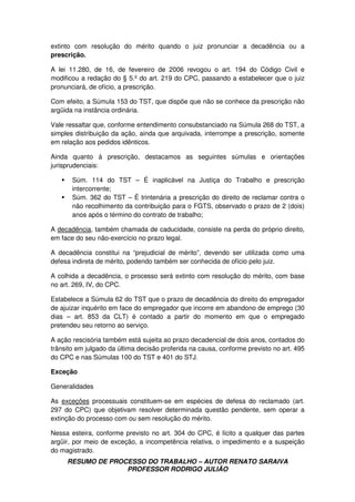 RESUMO DE PROCESSO DO TRABALHO – AUTOR RENATO SARAIVA
PROFESSOR RODRIGO JULIÃO
extinto com resolução do mérito quando o juiz pronunciar a decadência ou a
prescrição.
A lei 11.280, de 16, de fevereiro de 2006 revogou o art. 194 do Código Civil e
modificou a redação do § 5.º do art. 219 do CPC, passando a estabelecer que o juiz
pronunciará, de ofício, a prescrição.
Com efeito, a Súmula 153 do TST, que dispõe que não se conhece da prescrição não
argüida na instância ordinária.
Vale ressaltar que, conforme entendimento consubstanciado na Súmula 268 do TST, a
simples distribuição da ação, ainda que arquivada, interrompe a prescrição, somente
em relação aos pedidos idênticos.
Ainda quanto à prescrição, destacamos as seguintes súmulas e orientações
jurisprudenciais:
Súm. 114 do TST – É inaplicável na Justiça do Trabalho e prescrição
intercorrente;
Súm. 362 do TST – É trintenária a prescrição do direito de reclamar contra o
não recolhimento da contribuição para o FGTS, observado o prazo de 2 (dois)
anos após o término do contrato de trabalho;
A decadência, também chamada de caducidade, consiste na perda do próprio direito,
em face do seu não-exercício no prazo legal.
A decadência constitui na “prejudicial de mérito”, devendo ser utilizada como uma
defesa indireta de mérito, podendo também ser conhecida de ofício pelo juiz.
A colhida a decadência, o processo será extinto com resolução do mérito, com base
no art. 269, IV, do CPC.
Estabelece a Súmula 62 do TST que o prazo de decadência do direito do empregador
de ajuizar inquérito em face do empregador que incorre em abandono de emprego (30
dias – art. 853 da CLT) é contado a partir do momento em que o empregado
pretendeu seu retorno ao serviço.
A ação rescisória também está sujeita ao prazo decadencial de dois anos, contados do
trânsito em julgado da última decisão proferida na causa, conforme previsto no art. 495
do CPC e nas Súmulas 100 do TST e 401 do STJ.
Exceção
Generalidades
As exceções processuais constituem-se em espécies de defesa do reclamado (art.
297 do CPC) que objetivam resolver determinada questão pendente, sem operar a
extinção do processo com ou sem resolução do mérito.
Nessa esteira, conforme previsto no art. 304 do CPC, é lícito a qualquer das partes
argüir, por meio de exceção, a incompetência relativa, o impedimento e a suspeição
do magistrado.
 