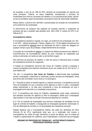 RESUMO DE PROCESSO DO TRABALHO – AUTOR RENATO SARAIVA
PROFESSOR RODRIGO JULIÃO
As exceções, a teor do art. 299 do CPC, deverão ser processadas em apenso aos
autos principais. Todavia, na seara trabalhista, considerando o princípio da
simplicidade que informa o processo do trabalho e o jus postulandi das partes, admite-
se que as exceções sejam processadas nos próprios autos da reclamação trabalhista.
Nessa esteira, a doutrina tem admitido a apresentação da exceção de incompetência
como preliminar de contestação.
O oferecimento de qualquer das espécies de exceção acarreta a suspensão do
processo até que a questão seja decidida (arts. 306 e 265, II, ambos do CPC e art.
799 da CLT).
Incompetência relativa
A incompetência absoluta é argüida, em regra, em preliminar de contestação (art. 301,
II, do CPC – defesa processual). Todavia, dispõe o art. 113 do digesto processual civil
que a incompetência absoluta deve ser declarada de ofício e pode ser alegada em
qualquer tempo e grau de jurisdição, independentemente de exceção.
A exceção de incompetência relativa é a espécie de defesa processual que objetiva o
reconhecimento da incompetência relativa do juízo vinculado ao magistrado que
conduz a demanda, em razão do valor ou do território (lugar).
Nos domínios do processo do trabalho, o valor da causa é irrelevante para a fixação
da competência territorial do magistrado.
A fixação da competência territorial das Varas do Trabalho (aonde é proposta a
maioria esmagadora dos dissídios individuais) dá-se nos moldes do art. 651 da CLT, o
qual dispõe que:
“Art. 651. A competência das Varas do Trabalho é determinada pela localidade
aonde o empregado, reclamante ou reclamado, prestar serviços ao empregador, ainda
que tenha sido contratado noutro local ou no estrangeiro.
§ 1.º Quando for parte no dissídio agente ou viajante comercial, a competência será da
Vara da localidade em que a empresa tenha agência ou filial e a esta o empregado
esteja subordinado e, na falta será competente a Vara da localização em que o
empregado tenha domicílio ou a localidade mais próxima.
§ 2.º. A competência das Varas do Trabalho, estabelecida neste artigo, estende-se
aos dissídios ocorridos em agência ou filial no estrangeiro, desde que o empregado
seja brasileiro e não haja convenção internacional dispondo em contrário.
§ 3.º Em se tratando de empregador que promova realização de atividades fora do
lugar do contrato de trabalho, é assegurado ao empregado apresentar reclamação no
foro da celebração do contrato ou no da prestação dos respectivos serviços”.
Impede destacar que a incompetência relativa não pode ser declarada de ofício
(Súmula 33 do STJ), significando dizer que, se o reclamado não invocar a
incompetência em razão do lugar (territorial) no prazo da defesa, que na Justiça do
Trabalho é apresentada em audiência, será materializado o fenômeno da prorrogação
 