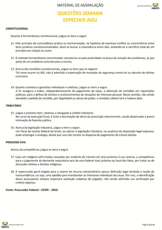 QUESTÕES SEMANA
ESPECIAIS AGU
CONSTITUCIONAL
Quanto à hermenêutica constitucional, julgue os itens a seguir.
11. Pelo princípio da concordância prática ou harmonização, na hipótese de eventual conflito ou concorrência entre
bens jurídicos constitucionalizados, deve-se buscar a coexistência entre eles, evitando-se o sacrifício total de um
princípio em relação ao outro.
12. O método hermenêutico-concretizador caracteriza-se pela praticidade na busca da solução dos problemas, já que
parte de um problema concreto para a norma.
13. Acerca dos remédios constitucionais, julgue os itens que se seguem.
Tal como ocorre na ADI, não é admitida a impetração de mandado de segurança contra lei ou decreto de efeitos
concretos.
14. Quanto a direitos e garantias individuais e coletivos, julgue os itens a seguir.
A CF assegura a todos, independentemente do pagamento de taxas, a obtenção de certidões em repartições
públicas, para a defesa de direitos e esclarecimentos de situações de interesse pessoal. Nesse sentido, não sendo
atendido o pedido de certidão, por ilegalidade ou abuso de poder, o remédio cabível será o habeas data.
TRIBUTÁRIO
15. Julgue o próximo item, relativos a obrigação e crédito tributário:
No curso da execução fiscal, é lícita a decretação de ofício da prescrição intercorrente, sendo dispensada a prévia
intimação da fazenda pública.
16. Acerca da legislação tributária, julgue o item a seguir.
Um fiscal da receita federal do brasil, ao aplicar a legislação tributária, na ausência de disposição legal expressa,
pode empregar a analogia, desde que isso não resulte na dispensa do pagamento de tributo devido.
PROCESSO CIVIL
Acerca da competência, julgue os itens a seguir.
17. Caso um indígena sofra lesões causadas por acidente de trânsito em área próxima à sua reserva, a competência
para o julgamento da demanda reparatória será da vara federal mais próxima ao local dos fatos, por tratar-se de
discussão relativa a direitos indígenas.
18. A repercussão geral exigida para o exame do recurso extraordinário possui definição legal atrelada à noção de
transcendência, ou seja, uma aptidão para transbordar os interesses individuais da causa. Por isso, a identificação
desse pressuposto sempre importará avaliação subjetiva do julgador, não sendo admitida sua verificação por
critério objetivo.
Fonte: Procurador Federal – CESPE – 2010
 