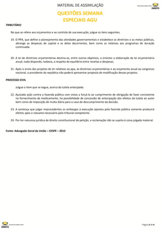 QUESTÕES SEMANA
ESPECIAIS AGU
TRIBUTÁRIO
No que se refere aos orçamentos e ao controle de sua execução, julgue os itens seguintes.
19. O PPA, que define o planejamento das atividades governamentais e estabelece as diretrizes e as metas públicas,
abrange as despesas de capital e as delas decorrentes, bem como as relativas aos programas de duração
continuada.
20. A lei de diretrizes orçamentárias destina-se, entre outros objetivos, a orientar a elaboração da lei orçamentária
anual, nada dispondo, todavia, a respeito do equilíbrio entre receitas e despesas.
21. Após o envio dos projetos de lei relativos ao ppa, às diretrizes orçamentárias e ao orçamento anual ao congresso
nacional, o presidente da república não poderá apresentar proposta de modificação desses projetos.
PROCESSO CIVIL
Julgue o item que se segue, acerca da tutela antecipada.
22. Ajuizada ação contra a fazenda pública com vistas a forçá-la ao cumprimento de obrigação de fazer consistente
no fornecimento de medicamento, há possibilidade de concessão de antecipação dos efeitos da tutela ao autor
bem como de imposição de multa diária para o caso de descumprimento da decisão.
23. A sentença que julgar improcedentes os embargos à execução opostos pela fazenda pública somente produzirá
efeitos após o reexame necessário pelo tribunal competente.
24. Por ter natureza jurídica de direito constitucional de petição, a reclamação não se sujeita à coisa julgada material.
Fonte: Advogado Geral da União – CESPE – 2012
 