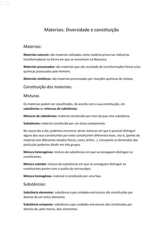 Materiais: Diversidade e constituição


Materiais:
Materiais naturais: são materiais utilizados como matéria-prima nas indústrias
transformadoras na forma em que se encontram na Natureza;

Materiais processados: são materiais que são resultado de transformações físicas e/ou
químicas provocadas pelo Homem;

Materiais sintéticos: são materiais processados por reacções químicas de síntese;

Constituição dos materiais:

Misturas
Os materiais podem ser classificados, de acordo com a sua constituição, em
substâncias ou misturas de substâncias.

Misturas de substâncias: material constituído por mais do que uma substância.

Substâncias: material constituído por um único componente.

No nosso dia-a-dia, podemos encontrar várias misturas em que é possível distinguir
alguns dos seus constituintes por estes constituírem diferentes fases, isto é, (partes do
material com diferentes estados físicos, cores, brilho...). Consoante as dimensões das
partículas podemos dividir em três grupos.

Mistura heterogénea: mistura de substâncias em que se conseguem distinguir os
constituintes.

Mistura coloidal: mistura de substâncias em que se conseguem distinguir os
constituintes porém com o auxílio do microscópio.

Mistura homogénea: material é constituído por uma fase.

Substâncias:
Substância elementar: substância cujas unidades estruturais são constituídas por
átomos de um único elemento.

Substância composta: substância cujas unidades estruturais são constituídas por
átomos de, pelo menos, dois elementos.
 