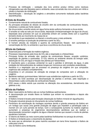 Processo de nitrificação – oxidação dos íons amônio produz nitritos como resíduos
nitrogenados que são liberados para o ambiente, essa conversão dos íons amônio em nitrito e
nitrato é chamado de nitrificação;
Desnitrificação – devolução de oxigênio a atmosfera comumente realizada pelas bactérias
desnitrificantes.
# Ciclo do Enxofre
Contaminante natural de combustíveis fosséis;
As principais emissões de dióxido de enxofre vêm da combustão de combustíveis fósseis,
indústrias e vulcões por fonte natural;
Na chuva ácida o enxofre soluto em água forma ácido sulfúrico formando a chuva ácida;
O enxofre só volta ao solo por chuva ácida, deposição úmida(amostragem de água da chuva),
deposição seca processo em que os poluentes entram em contato direto com a superfície
terrestre divido ao movimento da massa de ar;
As bactérias é que seqüestram ou liberam o enxofre para o meio ambiente;
O enxofre participa na produção de proteínas a partir do SO4;
O homem através da indústria e queima de combustíveis fósseis tem aumentado a
concentração de SO2 no ambiente o que leva a ocorrência da chuva ácida.
#Ciclo do Carbono
Essencial para a formação da matéria orgânica;
Processos responsáveis pela troca de CO2 são a respiração e a fotossíntese;
Principais fontes de emissão são: queima de combustíveis fósseis, erupção vulcânica,
respiração de plantas e queimadas. O CO2 retorna ao ambiente através da energia solar,
dissolução do CO2 em água e fixação das plantas por fotossíntese;
É importante para o processo ambiental no qual o petróleo é eliminado da água, é pela
oxidação de hidrocarbonetos de cadeias longas por micrococus sob condições anaeróbicas;
Aeróbica é a respiração que se processa na presença de oxigênio em que compostos
orgânicos são oxidados completamente;
Anaeróbica é um processo de extração de energia de compostos sem a utilização do
oxigênio;
Bactérias realizam quimiossíntese, fabricam suas substâncias orgânicas a partir de CO2;
O retorno do CO2 acontece por decomposição de plantas e animais, pela respiração e
fotossíntese e pela combustão de combustíveis fósseis;
CO2 causa o efeito estufa que acarreta na alteração dos ecossistemas, derretimento das
geleiras e etc.
#Ciclo do Fósforo
Maior reservatório de fósforo são as rochas fosfáticas sedimentares;
A decomposição por erosão libera os fosfatos que entram no ecossistema e depois são
reciclados;
O fósforo mineral é levado pela lixiviação (dissolução do fósforo mineral em água/liquido);
Produção industrial através do trituramento de rochas fosfáticas;
Fenômeno de eutrofização de rios/lagos acontece devido a grande presença de fósforo em
um rio/lago que causa uma grande produção de algas que impedem a penetração solar e
morrem em um curto período de tempo. Com o conseqüente aumento na matéria orgânica
aumentam a presença de organismos decompositores aeróbicos que ao realizar a
decomposição consomem oxigênio da água e liberam toxinas que causam a morte de plantas
aquáticas e animais;
O retorno do fósforo ao meio ocorre pelas bactérias fosfolizantes na carcaça de animais;
O fósforo é limitante para o crescimento de plantas;
As aves que se alimentam de peixe marinho excretam em terra firme trazendo o fósforo de
volta para a terra;
Uso do fósforo como fertilizante;
 