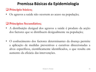 Premissa Básicas da Epidemiologia
❑ Princípio básico;
• Os agravos a saúde não ocorrem ao acaso na população;
❑ Princípios Secundários;
• A distribuição desigual dos agravos a saúde é produto da acção
dos factores que se distribuem desigualmente na população;
• O conhecimento dos factores determinantes da doença permite
a aplicação de medidas preventivas e curativas direccionadas a
alvos específicos, cientificamente identificados, o que resulta em
aumento da eficácia das intervenções.
16Araújo A. Araújo
 