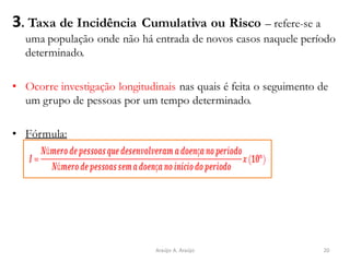 3. Taxa de Incidência Cumulativa ou Risco – refere-se a
uma população onde não há entrada de novos casos naquele período
determinado.
• Ocorre investigação longitudinais nas quais é feita o seguimento de
um grupo de pessoas por um tempo determinado.
• Fórmula:
20Araújo A. Araújo
 