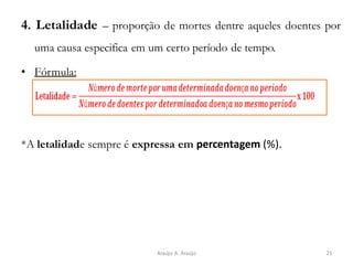 4. Letalidade – proporção de mortes dentre aqueles doentes por
uma causa especifica em um certo período de tempo.
• Fórmula:
*A letalidade sempre é expressa em percentagem (%).
21Araújo A. Araújo
 