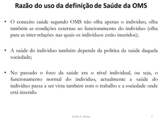 Razão do uso da definiçãode Saúde da OMS
• O conceito saúde segundo OMS não olha apenas o individuo, olha
também as condições externas ao funcionamento do individuo (olha
para as inter-relações nas quais os indivíduos estão inseridos);
• A saúde do individuo também depende da politica da saúde daquela
sociedade;
• No passado o foco da saúde era o nível individual, ou seja, o
funcionamento normal do individuo, actualmente a saúde do
individuo passa a ser vista também com o trabalho e a sociedade onde
está inserido.
3Araújo A. Araújo
 