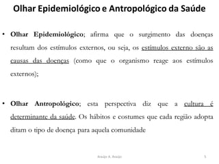 Olhar Epidemiológico e Antropológico da Saúde
• Olhar Epidemiológico; afirma que o surgimento das doenças
resultam dos estímulos externos, ou seja, os estímulos externo são as
causas das doenças (como que o organismo reage aos estímulos
externos);
• Olhar Antropológico; esta perspectiva diz que a cultura é
determinante da saúde. Os hábitos e costumes que cada região adopta
ditam o tipo de doença para aquela comunidade
5Araújo A. Araújo
 