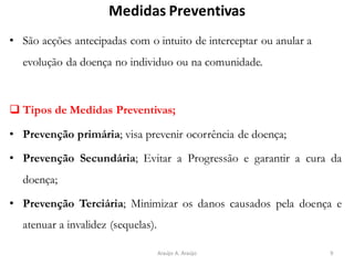 Medidas Preventivas
• São acções antecipadas com o intuito de interceptar ou anular a
evolução da doença no individuo ou na comunidade.
❑ Tipos de Medidas Preventivas;
• Prevenção primária; visa prevenir ocorrência de doença;
• Prevenção Secundária; Evitar a Progressão e garantir a cura da
doença;
• Prevenção Terciária; Minimizar os danos causados pela doença e
atenuar a invalidez (sequelas).
9Araújo A. Araújo
 