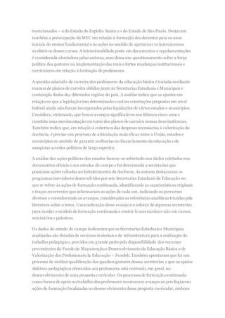 mencionados – o do Estado do Espírito Santo e o do Estado de São Paulo. Destacam
também a preocupação do MEC em relação à formação dos docentes para os anos
iniciais do ensino fundamental e às ações no sentido de aprimorar os instrumentos
avaliativos desses cursos. A intencionalidade posta em documentos e regulamentações
é considerada alentadora pelas autoras, mas deixa um questionamento sobre a força
política dos gestores na implementaçãodas reais e fortes mudanças institucionais e
curriculares em relação à formação de professores.
A questão salarial e de carreira dos professores da educação básica é tratada mediante
exames de planos de carreira obtidos junto às Secretarias Estaduais e Municipais e
contempla dados das diferentes regiões do país. A análise indica que os ajustes em
relação ao que a legislação tem determinado e outras orientações propostas em nível
federal ainda não foram incorporados pelas legislações de vários estados e municípios.
Considera, entretanto, que houve avanços significativos nos últimos cinco anos e
constata uma movimentação em torno dos planos de carreira nessas duas instâncias.
Também indica que, em relação à cobertura das despesas necessárias à valorizaçãoda
docência, é preciso um processo de articulação mais eficaz entre a União, estados e
municípios no sentido de garantir melhorias no financiamento da educação e de
assegurar acordos políticos de largo espectro.
A análise das ações políticas dos estados baseou-se sobretudo nos dados coletados nos
documentos oficiais e nos estudos de campo e foi direcionada a secretarias que
possuíam ações voltadas ao fortalecimento da docência. As autoras destacaram os
programas inovadores desenvolvidos por seis Secretarias Estaduais de Educação no
que se refere às ações de formação continuada, identificando as características originais
e traços recorrentes que informaram as ações de cada um, indicando os percursos
diversos e reconhecendo os avanços, consideradas as referências analíticas trazidas pela
literatura sobre o tema. Uma indicação desse avançoé o esforço de algumas secretarias
para mudar o modelo de formação continuada e centrá-lo nas escolas e não em cursos,
seminários e palestras.
Os dados do estudo de campo indicaram que as Secretarias Estaduais e Municipais
analisadas são dotadas de recursos materiais e de infraestrutura para a realização do
trabalho pedagógico, providos em grande parte pela disponibilidade dos recursos
provenientes do Fundo de Manutenção e Desenvolvimento da EducaçãoBásica e de
Valorização dos Profissionais da Educação – Fundeb. Também apontaram que há um
processo de melhor qualificação dos quadros gestores dessas secretarias e que os apoios
didático-pedagógicos oferecidos aos professores está centrado, em geral, no
desenvolvimento de uma proposta curricular. Os processos de formação continuada
como forma de apoio ao trabalho dos professores mostraram avanços ao privilegiarem
ações de formação focalizadas no desenvolvimento dessa proposta curricular, embora
 