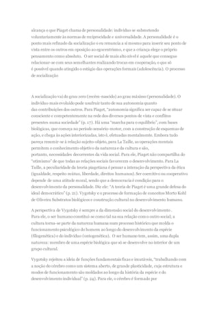 alcança o que Piaget chama de personalidade: indivíduo se submetendo
voluntariamente às normas de reciprocidade e universalidade. A personalidade é o
ponto mais refinado da socialização o eu renuncia a si mesmo para inserir seu ponto de
vista entre os outros em oposição ao egocentrismo, e que a criança elege o próprio
pensamento como absoluto. O ser social de mais alto nível é aquele que consegue
relacionar-se com seus semelhantes realizando trocas em cooperação, o que só
é possível quando atingido o estágio das operações formais (adolescência). O processo
de socialização
A socialização vai do grau zero (recém-nascido) ao grau máximo (personalidade). O
indivíduo mais evoluído pode usufruir tanto de sua autonomia quanto
das contribuições dos outros. Para Piaget, “autonomia significa ser capaz de se situar
consciente e competentemente na rede dos diversos pontos de vista e conflitos
presentes numa sociedade” (p. 17). Há uma “marcha para o equilíbrio”, com bases
biológicas, que começa no período sensório-motor, com a construção de esquemas de
ação, e chega às ações interiorizadas, isto é, efetuadas mentalmente. Embora tudo
pareça resumir-se à relação sujeito-objeto, para La Taille, as operações mentais
permitem o conhecimento objetivo da natureza e da cultura e são,
portanto, necessidades decorrentes da vida social. Para ele, Piaget não compartilha do
“otimismo” de que todas as relações sociais favorecem o desenvolvimento. Para La
Taille, a peculiaridade da teoria piagetiana é pensar a interação da perspectiva da ética
(igualdade, respeito mútuo, liberdade, direitos humanos).Ser coercitivo ou cooperativo
depende de uma atitude moral, sendo que a democracia é condição para o
desenvolvimento da personalidade. Diz ele: “A teoria de Piaget é uma grande defesa do
ideal democrático” (p. 21). Vygotsky e o processo de formação de conceitos Morto Kohl
de Oliveira Substratos biológicos e construção cultural no desenvolvimento humano.
A perspectiva de Vygotsky é sempre a da dimensão social do desenvolvimento .
Para ele, o ser humanoconstitui-se como tal na sua relação com o outro social; a
cultura torna-se parte da natureza humana num processo histórico que molda o
funcionamentopsicológico do homem ao longodo desenvolvimento da espécie
(fïlogenética) e do indivíduo (ontogenética). O ser humano tem, assim, uma dupla
natureza: membro de uma espécie biológica que só se desenvolve no interior de um
grupo cultural.
Vygotsky rejeitou a ideia de funções fundamentais fixas e imutáveis, “trabalhando com
a noção do cérebro como um sistema aberto, de grande plasticidade, cuja estrutura e
modos de funcionamento são moldados ao longo da história da espécie e do
desenvolvimento individual” (p. 24). Para ele, o cérebro é formado por
 