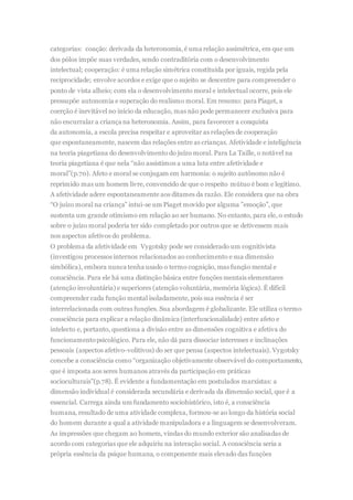 categorias: coação: derivada da heteronomia,é uma relação assimétrica, em que um
dos pólos impõe suas verdades, sendo contraditória com o desenvolvimento
intelectual; cooperação: é uma relação simétrica constituída por iguais, regida pela
reciprocidade; envolve acordos e exige que o sujeito se descentre para compreender o
ponto de vista alheio; com ela o desenvolvimento moral e intelectual ocorre, pois ele
pressupõe autonomia e superação do realismo moral. Em resumo: para Piaget, a
coerção é inevitável no início da educação, mas não pode permanecer exclusiva para
não encurralar a criança na heteronomia. Assim, para favorecer a conquista
da autonomia, a escola precisa respeitar e aproveitar as relações de cooperação
que espontaneamente, nascem das relações entre as crianças. Afetividade e inteligência
na teoria piagetiana do desenvolvimento do juízo moral. Para La Taille, o notável na
teoria piagetiana é que nela “não assistimos a uma luta entre afetividade e
moral”(p.70). Afeto e moral se conjugam em harmonia: o sujeito autônomo não é
reprimido mas um homem livre, convencido de que o respeito mútuo é bom e legítimo.
A afetividade adere espontaneamente aos ditames da razão. Ele considera que na obra
“O juízo moral na criança” intui-se um Piaget movido por alguma ”emoção”, que
sustenta um grande otimismo em relação ao ser humano. No entanto, para ele, o estudo
sobre o juízo moral poderia ter sido completado por outros que se detivessem mais
nos aspectos afetivos do problema.
O problema da afetividade em Vygotsky pode ser considerado um cognitivista
(investigou processos internos relacionados ao conhecimento e sua dimensão
simbólica), embora nunca tenha usado o termo cognição, mas função mental e
consciência. Para ele há uma distinção básica entre funções mentais elementares
(atenção involuntária) e superiores (atenção voluntária, memória lógica). É difícil
compreender cada função mental isoladamente, pois sua essência é ser
interrelacionada com outras funções. Sua abordagem é globalizante. Ele utiliza o termo
consciência para explicar a relação dinâmica (interfuncionalidade) entre afeto e
intelecto e, portanto, questiona a divisão entre as dimensões cognitiva e afetiva do
funcionamentopsicológico. Para ele, não dá para dissociar interesses e inclinações
pessoais (aspectos afetivo-volitivos) do ser que pensa (aspectos intelectuais). Vygotsky
concebe a consciência como “organização objetivamente observável do comportamento,
que é imposta aos seres humanos através da participação em práticas
socioculturais”(p.78). É evidente a fundamentação em postulados marxistas: a
dimensão individual é considerada secundária e derivada da dimensão social, que é a
essencial. Carrega ainda um fundamento sociohistórico, isto é, a consciência
humana, resultado de uma atividade complexa, formou-se ao longo da história social
do homem durante a qual a atividade manipuladora e a linguagem se desenvolveram.
As impressões que chegam ao homem, vindas do mundo exterior são analisadas de
acordo com categorias que ele adquiriu na interação social. A consciência seria a
própria essência da psique humana, o componente mais elevado das funções
 