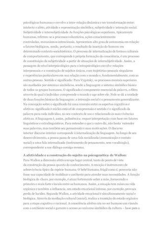 psicológicas humanas e envolve a inter-relação dinâmica e em transformação entre:
intelecto e afeto, atividade e representação simbólica, subjetividade e interação social.
Subjetividade e intersubjetividade As funções psicológicas superiores, tipicamente
humanas, referem-se a processos voluntários, ações conscientemente
controladas, mecanismos intencionais. Apresentam alto grau de autonomia em relação
a fatores biológicos, sendo, portanto, o resultado da inserção do homem em
determinado contexto sociohistórico. O processo de internalização de formas culturais
de comportamento, que corresponde à própria formação da consciência, é um processo
de constituição da subjetividade a partir de situações de intersubjetividade. Assim, a
passagem do nível interpsicológico para o intrapsicológico envolve relações
interpessoais e a construção de sujeitos únicos, com trajetórias pessoais singulares
e experiências particulares em sua relação com o mundo e, fundamentalmente, com as
outras pessoas. Sentido e significado: Para Vygotsky, os processos mentais superiores
são mediados por sistemas simbólicos, sendo a linguagem o sistema simbólico básico
de todos os grupos humanos. O significado é componente essencial da palavra, o filtro
através do qual o indivíduo compreende o mundo e age sobre ele. Nele se dá a unidade
de duas funções básicas da linguagem: a interação social e o pensamento generalizante.
Na concepção sobre o significado há uma conexão entre os aspectos cognitivos e
afetivos: significado é núcleo estável de compreensão e sentido é o significado da
palavra para cada indivíduo, no seu contexto de uso e relacionado às suas vivências
afetivas. A linguagem é, assim, polissêmica: requer interpretação com base em fatores
linguísticos e extralinguísticos. Para entender o que o outro diz, não basta ’entender
suas palavras, mas também seu pensamento e suas motivações. O discurso
interior discurso interior corresponde à internalização da linguagem. Ao longo de seu
desenvolvimento, a pessoa passa de uma fala socializada (comunicação e contato
social) a uma fala internalizada (instrumento de pensamento, sem vocalização),
correspondente a um diálogo consigo mesma.
A afetividade e a construção do sujeito na psicogenética de Wallon:
Para Wallon a dimensão afetiva ocupa lugar central, tanto do ponto de vista
da construção da pessoa quanto do conhecimento. A emoção é instrumento de
sobrevivência típico da espécie humana. O bebê humano, frágil como é, pereceria não
fosse sua capacidade de mobilizar o ambiente para atender suas necessidades. A função
biológica do choro, por exemplo, é atuar fortemente sobre a mãe, fornecendo o
primeiro e mais forte vínculo entre os humanos. Assim, a emoção tem raízes na vida
orgânica e também a influencia, um estado emocional intenso, por exemplo, provoca
perda de lucidez. Segundo Wallon, a atividade emocional é simultaneamente social e
biológica. Através da mediação cultural (social), realiza a transição do estado orgânico
para a etapa cognitiva e racional. A consciência afetiva cria no ser humano um vínculo
com o ambiente social e garante o acesso ao universo simbólico da cultura – base para a
 