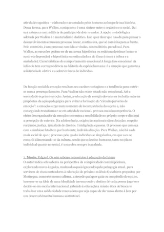 atividade cognitiva – elaborado e acumulado pelos homens ao longo de sua história.
Dessa forma, para Wallon, o psiquismo é uma síntese entre o orgânico e o social. Daí
sua natureza contraditória de participar de dois mundos. A opção metodológica
adotada por Wallon é o materialismo dialético. Isso quer dizer que não dá para pensar o
desenvolvimento como um processo linear, continuísta, que só caminha para a frente.
Pelo contrário, é um processo com idas e vindas, contraditório, paradoxal. Para
Wallon, as emoções podem ser de natureza hipotônica ou redutora do tônus (como o
susto e a depressão) e hipertônica ou estimuladora do tônus (como a cólera e a
ansiedade). Características do comportamento emocional A longa fase emocional da
infância tem correspondência na história da espécie humana: é a emoção que garante a
solidariedade afetiva e a sobrevivência do indivíduo.
Da função social da emoção resultam seu caráter contagioso e a tendência para nutrir-
se com a presença do outro. Para Wallon não existe estado não emocional. Até a
serenidade exprime emoção. Assim, a educação da emoçãodeveria ser incluída entre os
propósitos da ação pedagógica para evitar a formação do “circuito perverso de
emoção”: a emoção surge num momento de incompetência do sujeito e, não
conseguindo transformar-se em atividade racional, provoca mais incompetência. O
efeito desorganizador da emoção concentra a sensibilidade no próprio corpo e diminui
a percepção do exterior. Na adolescência, exigências racionais são colocadas: respeito
recíproco, justiça, igualdade de direitos. Inteligência e pessoa. O processo que começa
com a simbiose fetal tem por horizonte; individualização. Para Wallon, nãohá nada
mais social do que o processo pelo qual o indivíduo se singulariza, em que o eu se
constrói alimentando-se da cultura, sendo que o destino humano, tanto no plano
individual quanto no social, é uma obra sempre inacabada.
7. Morin, Edgard. Os sete saberes necessários à educação do futuro
O autor indica sete saberes na perspectiva da complexidade contemporânea,
explorando novos ângulos, muitos dos quais ignorados pela pedagogia atual , para
servirem de eixos norteadores à educação do próximo milênio Os saberes propostos por
Morin que, como ele mesmo afirma, antecede qualquer guia ou compêndio do ensino,
inserem-se na ideia de uma identidade terrena onde o destino de cada pessoa joga-se e
decide-se em escala internacional, cabendo à educação a missão ética de buscar e
trabalhar uma solidariedade renovadora que seja capaz de dar novo alento à luta por
um desenvolvimento humano sustentável.
 