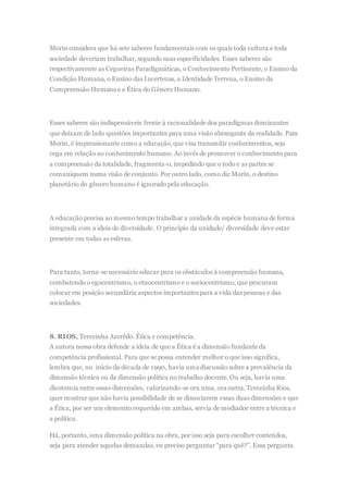 Morin considera que há sete saberes fundamentais com os quais toda cultura e toda
sociedade deveriam trabalhar, segundo suas especificidades. Esses saberes são
respectivamente as Cegueiras Paradigmáticas, o Conhecimento Pertinente, o Ensino da
Condição Humana, o Ensino das Incertezas, a Identidade Terrena, o Ensino da
Compreensão Humana e a Ética do Gênero Humano.
Esses saberes são indispensáveis frente à racionalidade dos paradigmas dominantes
que deixam de lado questões importantes para uma visão abrangente da realidade. Para
Morin, é impressionante como a educação,que visa transmitir conhecimentos, seja
cega em relação ao conhecimento humano. Ao invés de promover o conhecimento para
a compreensão da totalidade, fragmenta-o, impedindo que o todo e as partes se
comuniquem numa visão de conjunto. Por outro lado, como diz Morin, o destino
planetário do gênero humano é ignorado pela educação.
A educação precisa ao mesmo tempo trabalhar a unidade da espécie humana de forma
integrada com a ideia de diversidade. O princípio da unidade/ diversidade deve estar
presente em todas as esferas.
Para tanto, torna-se necessário educar para os obstáculos à compreensão humana,
combatendo o egocentrismo, o etnocentrismo e o sociocentrismo, que procuram
colocar em posição secundária aspectos importantes para a vida das pessoas e das
sociedades.
8. RIOS, Terezinha Azerêdo. Ética e competência.
A autora nessa obra defende a ideia de que a Ética é a dimensão fundante da
competência profissional. Para que se possa entender melhor o que isso significa,
lembra que, no início da década de 1990, havia uma discussão sobre a prevalência da
dimensão técnica ou da dimensão política no trabalho docente. Ou seja, havia uma
dicotomia entre essas dimensões, valorizando-se ora uma, ora outra. Terezinha Rios,
quer mostrar que não havia possibilidade de se dissociarem essas duas dimensões e que
a Ética, por ser um elemento requerido em ambas, servia de mediador entre a técnica e
a política.
Há, portanto, uma dimensão política na obra, por isso seja para escolher conteúdos,
seja para atender aquelas demandas, eu preciso perguntar “para quê?”. Essa pergunta
 