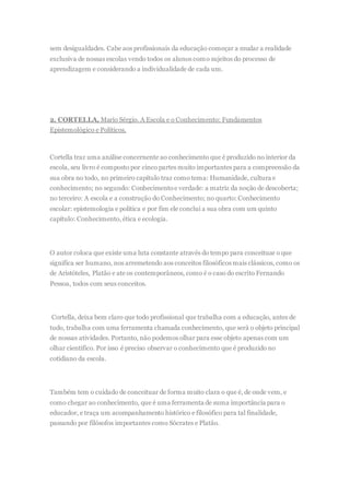 sem desigualdades. Cabe aos profissionais da educação começar a mudar a realidade
exclusiva de nossas escolas vendo todos os alunos como sujeitos do processo de
aprendizagem e considerando a individualidade de cada um.
2. CORTELLA, Mario Sérgio. A Escola e o Conhecimento: Fundamentos
Epistemológico e Políticos.
Cortella traz uma análise concernente ao conhecimento que é produzido no interior da
escola, seu livro é composto por cinco partes muito importantes para a compreensão da
sua obra no todo, no primeiro capítulo traz como tema: Humanidade, cultura e
conhecimento; no segundo: Conhecimentoe verdade: a matriz da noção de descoberta;
no terceiro: A escola e a construção do Conhecimento; no quarto: Conhecimento
escolar: epistemologia e política e por fim ele conclui a sua obra com um quinto
capítulo: Conhecimento, ética e ecologia.
O autor coloca que existe uma luta constante através do tempo para conceituar o que
significa ser humano, nos arremetendo aos conceitos filosóficos mais clássicos, como os
de Aristóteles, Platão e ate os contemporâneos, como é o caso do escrito Fernando
Pessoa, todos com seus conceitos.
Cortella, deixa bem claro que todo profissional que trabalha com a educação, antes de
tudo, trabalha com uma ferramenta chamada conhecimento, que será o objeto principal
de nossas atividades. Portanto, não podemos olhar para esse objeto apenas com um
olhar cientifico. Por isso é preciso observar o conhecimento que é produzido no
cotidiano da escola.
Também tem o cuidado de conceituar de forma muito clara o que é, de onde vem, e
como chegar ao conhecimento, que é uma ferramenta de suma importância para o
educador, e traça um acompanhamento histórico e filosófico para tal finalidade,
passando por filósofos importantes como Sócrates e Platão.
 