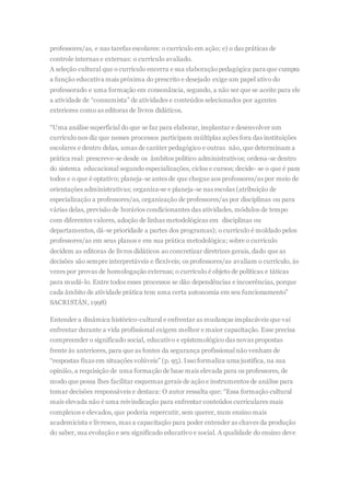 professores/as, e nas tarefas escolares: o currículo em ação; e) o das práticas de
controle internas e externas: o currículo avaliado.
A seleção cultural que o currículo encerra e sua elaboraçãopedagógica para que cumpra
a função educativa mais próxima do prescrito e desejado exige um papel ativo do
professorado e uma formação em consonância, segundo, a não ser que se aceite para ele
a atividade de “consumista” de atividades e conteúdos selecionados por agentes
exteriores como as editoras de livros didáticos.
“Uma análise superficial do que se faz para elaborar, implantar e desenvolver um
currículo nos diz que nesses processos participam múltiplas ações fora das instituições
escolares e dentro delas, umas de caráter pedagógico e outras não, que determinam a
prática real: prescreve-se desde os âmbitos político administrativos; ordena-se dentro
do sistema educacional segundo especializações, ciclos e cursos; decide- se o que é para
todos e o que é optativo; planeja-se antes de que chegue aos professores/as por meio de
orientações administrativas; organiza-se e planeja-se nas escolas (atribuição de
especialização a professores/as, organização de professores/as por disciplinas ou para
várias delas, previsão de horários condicionantes das atividades, módulos de tempo
com diferentes valores, adoção de linhas metodológicas em disciplinas ou
departamentos, dá-se prioridade a partes dos programas); o currículo é moldado pelos
professores/as em seus planos e em sua prática metodológica; sobre o currículo
decidem as editoras de livros didáticos ao concretizar diretrizes gerais, dado que as
decisões são sempre interpretáveis e flexíveis; os professores/as avaliam o currículo, às
vezes por provas de homologação externas; o currículo é objeto de políticas e táticas
para mudá-lo. Entre todos esses processos se dão dependências e incoerências, porque
cada âmbito de atividade prática tem uma certa autonomia em seu funcionamento”
SACRISTÁN, 1998)
Entender a dinâmica histórico-cultural e enfrentar as mudanças implacáveis que vai
enfrentar durante a vida profissional exigem melhor e maior capacitação. Esse precisa
compreender o significado social, educativo e epistemológico das novas propostas
frente às anteriores, para que as fontes da segurança profissional não venham de
“respostas fixas em situações volúveis” (p. 95). Isso formaliza uma justifica, na sua
opinião, a requisição de uma formação de base mais elevada para os professores, de
modo que possa lhes facilitar esquemas gerais de ação e instrumentos de análise para
tomar decisões responsáveis e destaca: O autor ressalta que: “Essa formação cultural
mais elevada não é uma reivindicação para enfrentar conteúdos curriculares mais
complexos e elevados, que poderia repercutir, sem querer, num ensino mais
academicista e livresco, mas a capacitação para poder entender as chaves da produção
do saber, sua evolução e seu significado educativo e social. A qualidade do ensino deve
 