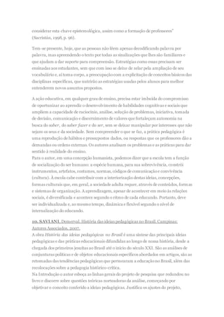 considerar esta chave epistemológica, assim como a formação de professores”
(Sacristán, 1998, p. 96).
Tem-se presente, hoje, que as pessoas não lêem apenas decodificando palavra por
palavra, mas apreendendo o texto por todas as sinalizações que lhes são familiares e
que ajudam a dar suporte para compreensão. Estratégias como essas precisam ser
ensinadas aos estudantes, sem que com isso se deixe de zelar pela ampliação de seu
vocabulário e, aí toma corpo, a preocupaçãocom a explicitação de conceitos básicos das
disciplinas específicas, que nutrirão as estratégias usadas pelos alunos para melhor
entenderem novos assuntos propostos.
A ação educativa, em qualquer grau de ensino, precisa estar imbuída do compromisso
de oportunizar ao aprendiz o desenvolvimento de habilidades cognitivas e sociais que
ampliem a capacidade de raciocínio, análise, solução de problemas, iniciativa, tomada
de decisão, comunicação e discernimento de valores que fortaleçam autonomia na
busca do saber, do saber fazer e do ser, sem se deixar manipular por interesses que não
sejam os seus e da sociedade. Sem compreender o que se faz, a prática pedagógica é
uma reprodução de hábitos e pressupostos dados, ou respostas que os professores dão a
demandas ou ordens externas. Os autores analisam os problemas e as práticas para dar
sentido à realidade do ensino.
Para o autor, em uma concepção humanista, podemos dizer que a escola tem a função
de socialização do ser humano: a espécie humana, para sua sobrevivência, constrói
instrumentos, artefatos, costumes, normas, códigos de comunicaçãoe convivência
(cultura). À escola cabe contribuir com a interiorização destas ideias, concepções,
formas culturais que, em geral, a sociedade adulta requer, através de conteúdos, formas
e sistemas de organização. A aprendizagem, apesar de acontecer em meio às relações
sociais, é diversificada e acontece segundo o ritmo de cada educando. Portanto, deve
ser individualizada e, ao mesmo tempo, dinâmica e flexível segundo o nível de
internalização do educando.
10. SAVIANI, Demerval. História das ideias pedagógicas no Brasil. Campinas:
Autores Associados, 2007.
A obra História das ideias pedagógicas no Brasil é uma síntese das principais ideias
pedagógicas e das práticas educacionais difundidas ao longo de nossa história, desde a
chegada dos primeiros jesuítas ao Brasil até o início do século XXI. São as análises de
conjunturas políticas e de objetos educacionais específicos abordados em artigos, são as
retomadas das tendências pedagógicas que permearam a educaçãono Brasil, além das
recolocações sobre a pedagogia histórico-crítica.
Na Introdução o autor esboça as linhas gerais do projeto de pesquisa que redundou no
livro e discorre sobre questões teóricas norteadoras da análise, começando por
objetivar o conceito conferido a ideias pedagógicas. Justifica os ajustes do projeto,
 