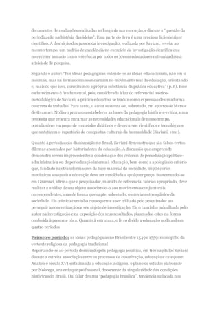 decorrentes de avaliações realizadas ao longo de sua execução, e discute a “questão da
periodização na história das ideias”. Essa parte do livro é uma preciosa lição de rigor
científico. A descrição dos passos da investigação, realizada por Saviani, revela, ao
mesmo tempo, um padrão de excelência no exercício da investigação científica que
merece ser tomado como referência por todos os jovens educadores entronizados na
atividade de pesquisa.
Segundo o autor: “Por ideias pedagógicas entende-se as ideias educacionais, não em si
mesmas, mas na forma como se encarnam no movimento real da educação, orientando
e, mais do que isso, constituindo a própria substância da prática educativa” (p. 6). Esse
esclarecimento é fundamental, pois, considerada à luz do referencial teórico-
metodológico de Saviani, a prática educativa se traduz como expressão de uma forma
concreta de trabalho. Para tanto, o autor sustenta-se, sobretudo, em aportes de Marx e
de Gramsci. No livro procurou estabelecer as bases da pedagogia histórico-crítica, uma
proposta que procura encarnar as necessidades educacionais de nosso tempo,
postulando o emprego de conteúdos didáticos e de recursos científicos e tecnológicos
que sintetizem o repertório de conquistas culturais da humanidade (Saviani, 1991).
Quanto à periodização da educação no Brasil, Saviani demonstra que são falsos certos
dilemas apontados por historiadores da educação. A discussão que empreende
demonstra serem improcedentes a condenação dos critérios de periodização político-
administrativa ou de periodização interna à educação, bem como a apologia do critério
que, fundado nas transformações da base material da sociedade, impõe cortes
mecânicos aos quais a educação deve ser amoldada a qualquer preço. Sustentando-se
em Gramsci, afirma que o pesquisador, munido do referencial teórico apropriado, deve
realizar a análise de seu objeto associando-o aos movimentos conjunturais
correspondentes, mas de forma que capte, sobretudo, o movimento orgânico da
sociedade. Eis o único caminho consequente a ser trilhado pelo pesquisador ao
perseguir a concretização de seu objeto de investigação. Eis o caminho palmilhado pelo
autor na investigação e na exposição dos seus resultados, plasmados estes na forma
conferida à presente obra. Quanto à estrutura, o livro divide a educação no Brasil em
quatro períodos.
Primeiro período: as ideias pedagógicas no Brasil entre 1549 e 1759: monopólio da
vertente religiosa da pedagogia tradicional
Reportando-se ao período dominado pela pedagogia jesuítica, em três capítulos Saviani
discute a estreita associação entre os processos de colonização, educaçãoe catequese.
Analisa o século XVI enfatizando a educaçãoindígena, o plano de estudos elaborado
por Nóbrega, seu enfoque profissional, decorrente da singularidade das condições
históricas do Brasil. Daí falar de uma “pedagogia brasílica”, tendência sufocada nos
 