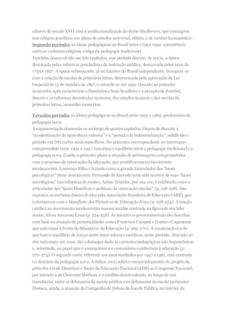albores do século XVII com a institucionalização do Ratio Studiorum, que consagrou
nos colégios jesuíticos um plano de estudos universal, elitista e de caráter humanístico.
Segundo período: as ideias pedagógicas no Brasil entre 1759 e 1932: coexistência
entre as vertentes religiosa e leiga da pedagogia tradicional
Também desenvolvido em três capítulos, esse período discute, de início, a época
dominada pelas reformas pombalinas da instrução pública, demarcada pelos anos de
1759 e 1827. A época subsequente, já no interior do Brasil independente, inaugura-se
com a criação de escolas de primeiras letras, determinada pela aprovação da Lei
Imperial de 15 de outubro de 1827, e estende-se até 1932. Quanto ao primeiro
momento, após caracterizar o Iluminismo luso-brasileiro e a atuação de Pombal,
descreve as reformas dos estudos menores, dos estudos maiores e das escolas de
primeiras letras, ocorridas nessa fase.
Terceiro período: as ideias pedagógicas no Brasil entre 1932 e 1969: predomínio da
pedagogia nova
A argumentação desenrola-se ao longo de quatro capítulos. Depois de discutir a
“modernização da agricultura cafeeira” e a “questão da industrialização“, subdivide o
período em três cortes mais específicos. No primeiro, correspondente ao interregno
compreendido entre 1932 e 1947, tematiza o equilíbrio entre a pedagogia tradicional e a
pedagogia nova. Ganha o primeiro plano a atuação de personagens comprometidos
com o processo de renovação da educação, que pontificaram no movimento
escolanovista. Lourenço Filho é tratado como o grande formulador das “bases
psicológicas” desse movimento. Fernando de Azevedo teria sido mentor de suas “bases
sociológicas” nas reformas do ensino. Anísio Teixeira, por sua vez, é celebrado como o
articulador das “bases filosóficas e políticas da renovação escolar” (p. 198-228). São
expostos os embates desenvolvidos pela Associação Brasileira de Educação (ABE), que
culminaram com o Manifesto dos Pioneiros da Educação Nova (p. 228-254). A reação
católica ao movimento escolanovista merece análise centrada na figura de seu líder
maior, Alceu Amoroso Lima (p. 254-258). As iniciativas governamentais são descritas
com base na atuaçãode personalidades como Francisco Campos e GustavoCapanema,
que estiveram à frente do Ministério da Educação (p. 265-270). A constataçãoé a de
que houve equilíbrio de forças entre renovadores e católicos, nesse período. Mas não só
eles estiveram em cena, daí o destaque dado às correntes pedagógicas não hegemônicas
e, sobretudo, ao papel que o anarquismo e o comunismo conferiram à educação (p.
270-275). O segundo corte, referente aos anos mediados por 1947 e 1961, está centrado
no domínio da pedagogia nova. A ênfase recai sobre o encaminhamento do projeto da
primeira Lei de Diretrizes e Bases da Educação Nacional (LDB) ao Congresso Nacional,
por iniciativa de Clemente Mariani, e o conflito desencadeado, ao longo de sua
tramitação, entre os defensores da escola pública e os defensores da escola particular.
Destaca, ainda, a atuação da Campanha de Defesa da Escola Pública, no interior da
 