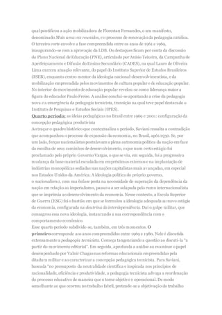 qual pontificou a ação mobilizadora de Florestan Fernandes, o seu manifesto,
denominado Mais uma vez reunidos, e o processo de renovação da pedagogia católica.
O terceiro corte envolve a fase compreendida entre os anos de 1961 e 1969,
inaugurando-se com a aprovação da LDB. Os destaques ficam por conta da discussão
do Plano Nacional de Educação (PNE), articulado por Anísio Teixeira, da Campanha de
Aperfeiçoamento e Difusão do Ensino Secundário (CADES), na qual Lauro de Oliveira
Lima exerceu atuação relevante, do papel do Instituto Superior de Estudos Brasileiros
(ISEB), enquanto centro mentor da ideologia nacional-desenvolvimentista, e da
mobilização empreendida pelos movimentos de cultura popular e de educação popular.
No interior do movimento de educação popular revelou-se como liderança maior a
figura do educador Paulo Freire. A análise conclui-se apontando a crise da pedagogia
nova e a emergência da pedagogia tecnicista, transição na qual teve papel destacado o
Instituto de Pesquisas e Estudos Sociais (IPES).
Quarto período: as ideias pedagógicas no Brasil entre 1969 e 2001: configuração da
concepção pedagógica produtivista
Ao traçar o quadro histórico que contextualiza o período, Saviani ressalta a contradição
que acompanhou o processo de expansão da economia, no Brasil, após 1930. Se, por
um lado, forças nacionalistas postulavam a plena autonomia política da nação em face
da escolha de seus caminhos de desenvolvimento, o que num certo estágio foi
proclamado pelo próprio Governo Vargas, o que se viu, em seguida, foi a progressiva
mudança da base material escudada em empréstimos externos e na implantação de
indústrias monopólicas sediadas nas nações capitalistas mais avançadas, em especial
nos Estados Unidos da América. A ideologia política do próprio governo,
o nacionalismo, com sua ênfase posta na necessidade de superação da dependência da
nação em relação ao imperialismo, passava a ser solapada pelo rumo internacionalista
que se imprimia ao desenvolvimento da economia. Nesse contexto, a Escola Superior
de Guerra (ESG) foi o bastião em que se formulou a ideologia adequada ao novo estágio
da economia, configurada na doutrina da interdependência. Daí o golpe militar, que
consagrou essa nova ideologia, instaurando a sua correspondência com o
comportamento econômico.
Esse quarto período subdivide-se, também, em três momentos. O
primeiro corresponde aos anos compreendidos entre 1969 e 1980. Nele é discutida
extensamente a pedagogia tecnicista. Começa tangenciando a questão ao discuti-la “a
partir do movimento editorial”. Em seguida, aprofunda a análise ao examinar o papel
desempenhado por Valnir Chagas nas reformas educacionais empreendidas pela
ditadura militar e ao caracterizar a concepção pedagógica tecnicista. Para Saviani,
baseada “no pressuposto da neutralidade científica e inspirada nos princípios de
racionalidade, eficiência e produtividade, a pedagogia tecnicista advoga a reordenação
do processo educativo de maneira que o torne objetivo e operacional. De modo
semelhante ao que ocorreu no trabalho fabril, pretende-se a objetivação do trabalho
 