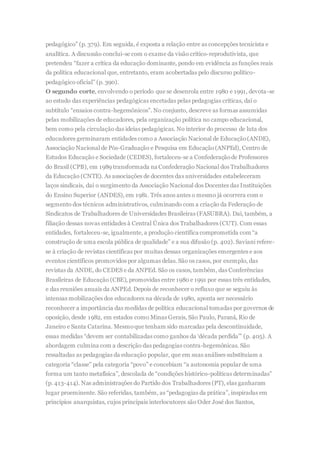 pedagógico” (p. 379). Em seguida, é exposta a relação entre as concepções tecnicista e
analítica. A discussão conclui-se com o exame da visão crítico-reprodutivista, que
pretendeu “fazer a crítica da educação dominante, pondo em evidência as funções reais
da política educacional que, entretanto, eram acobertadas pelo discurso político-
pedagógico oficial” (p. 390).
O segundo corte, envolvendo o período que se desenrola entre 1980 e 1991, devota-se
ao estudo das experiências pedagógicas encetadas pelas pedagogias críticas, daí o
subtítulo “ensaios contra-hegemônicos”. No conjunto, descreve as formas assumidas
pelas mobilizações de educadores, pela organização política no campo educacional,
bem como pela circulação das ideias pedagógicas. No interior do processo de luta dos
educadores germinaram entidades como a Associação Nacional de Educação(ANDE),
Associação Nacional de Pós-Graduação e Pesquisa em Educação(ANPEd), Centro de
Estudos Educação e Sociedade (CEDES), fortaleceu-se a Confederaçãode Professores
do Brasil (CPB), em 1989 transformada na Confederação Nacional dos Trabalhadores
da Educação (CNTE). As associações de docentes das universidades estabeleceram
laços sindicais, daí o surgimento da Associação Nacional dos Docentes das Instituições
do Ensino Superior (ANDES), em 1981. Três anos antes o mesmo já ocorrera com o
segmento dos técnicos administrativos, culminando com a criação da Federação de
Sindicatos de Trabalhadores de Universidades Brasileiras (FASUBRA). Daí, também, a
filiação dessas novas entidades à Central Única dos Trabalhadores (CUT). Com essas
entidades, fortaleceu-se, igualmente, a produção científica comprometida com “a
construção de uma escola pública de qualidade” e a sua difusão (p. 402). Saviani refere-
se à criação de revistas científicas por muitas dessas organizações emergentes e aos
eventos científicos promovidos por algumas delas. São os casos, por exemplo, das
revistas da ANDE, do CEDES e da ANPEd. São os casos, também, das Conferências
Brasileiras de Educação (CBE), promovidas entre 1980 e 1991 por essas três entidades,
e das reuniões anuais da ANPEd. Depois de reconhecer o refluxo que se seguiu às
intensas mobilizações dos educadores na década de 1980, aponta ser necessário
reconhecer a importância das medidas de política educacional tomadas por governos de
oposição, desde 1982, em estados como Minas Gerais, São Paulo, Paraná, Rio de
Janeiro e Santa Catarina. Mesmoque tenham sido marcadas pela descontinuidade,
essas medidas “devem ser contabilizadas como ganhos da ‘década perdida’” (p. 405). A
abordagem culmina com a descrição das pedagogias contra-hegemônicas. São
ressaltadas as pedagogias da educação popular, que em suas análises substituíam a
categoria “classe” pela categoria “povo” e concebiam “a autonomia popular de uma
forma um tanto metafísica”, descolada de “condições histórico-políticas determinadas”
(p. 413-414). Nas administrações do Partido dos Trabalhadores (PT), elas ganharam
lugar proeminente. São referidas, também, as “pedagogias da prática”, inspiradas em
princípios anarquistas, cujos principais interlocutores são Oder José dos Santos,
 