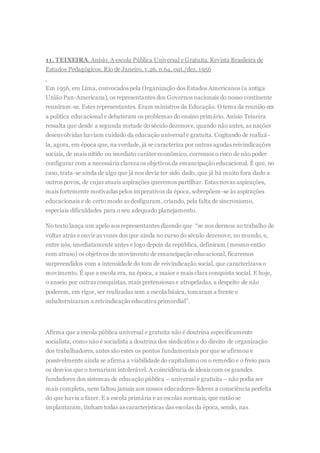 11. TEIXEIRA, Anísio. A escola Pública Universal e Gratuita. Revista Brasileira de
Estudos Pedagógicos. Rio de Janeiro, v.26, n.64, out./dez. 1956
Em 1956, em Lima, convocados pela Organização dos Estados Americanos (a antiga
União Pan-Americana), os representantes dos Governos nacionais do nosso continente
reuniram-se. Estes representantes. Eram ministros da Educação. O tema da reunião era
a política educacional e debateram os problemas do ensino primário. Anísio Teixeira
ressalta que desde a segunda metade do século dezenove, quando não antes, as nações
desenvolvidas haviam cuidado da educação universal e gratuita. Cogitando de realizá-
la, agora, em época que, na verdade, já se caracteriza por outras agudas reivindicações
sociais, de mais nítido ou imediato caráter econômico, corremos o risco de não poder
configurar com a necessária clareza os objetivos da emancipação educacional. É que, no
caso, trata-se ainda de algo que já nos devia ter sido dado, que já há muito fora dado a
outros povos, de cujas atuais aspirações queremos partilhar. Estas novas aspirações,
mais fortemente motivadas pelos imperativos da época, sobrepõem-se às aspirações
educacionais e de certo modo as desfiguram, criando, pela falta de sincronismo,
especiais dificuldades para o seu adequado planejamento.
No texto lança um apelo aos representantes dizendo que “se nos dermos ao trabalho de
voltar atrás e ouvir as vozes dos que ainda no curso do século dezenove, no mundo, e,
entre nós, imediatamente antes e logo depois da república, definiram (mesmo então
com atraso) os objetivos do movimento de emancipação educacional, ficaremos
surpreendidos com a intensidade do tom de reivindicação social, que caracterizava o
movimento. É que a escola era, na época, a maior e mais clara conquista social. E hoje,
o anseio por outras conquistas, mais pretensiosas e atropeladas, a despeito de não
poderem, em rigor, ser realizadas sem a escola básica, tomaram a frente e
subalternizaram a reivindicação educativa primordial”.
Afirma que a escola pública universal e gratuita não é doutrina especificamente
socialista, como não é socialista a doutrina dos sindicatos e do direito de organização
dos trabalhadores, antes são estes os pontos fundamentais por que se afirmou e
possivelmente ainda se afirma a viabilidade do capitalismo ou o remédio e o freio para
os desvios que o tornariam intolerável. A coincidência de ideais com os grandes
fundadores dos sistemas de educação pública – universal e gratuita – não podia ser
mais completa, nem faltou jamais aos nossos educadores-líderes a consciência perfeita
do que havia a fazer. E a escola primária e as escolas normais, que então se
implantaram, tinham todas as características das escolas da época, sendo, nas
 