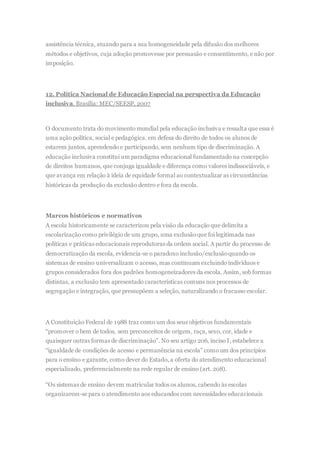 assistência técnica, atuando para a sua homogeneidade pela difusão dos melhores
métodos e objetivos, cuja adoção promovesse por persuasão e consentimento, e não por
imposição.
12. Política Nacional de Educação Especial na perspectiva da Educação
inclusiva. Brasília: MEC/SEESP, 2007
O documento trata do movimento mundial pela educação inclusiva e ressalta que essa é
uma ação política, social e pedagógica. em defesa do direito de todos os alunos de
estarem juntos, aprendendo e participando, sem nenhum tipo de discriminação. A
educação inclusiva constitui um paradigma educacional fundamentado na concepção
de direitos humanos, que conjuga igualdade e diferença como valores indissociáveis, e
que avança em relação à ideia de equidade formal ao contextualizar as circunstâncias
históricas da produção da exclusão dentro e fora da escola.
Marcos históricos e normativos
A escola historicamente se caracterizou pela visão da educação que delimita a
escolarização como privilégio de um grupo, uma exclusãoque foi legitimada nas
políticas e práticas educacionais reprodutoras da ordem social. A partir do processo de
democratização da escola, evidencia-se o paradoxo inclusão/exclusãoquando os
sistemas de ensino universalizam o acesso, mas continuam excluindo indivíduos e
grupos considerados fora dos padrões homogeneizadores da escola. Assim, sob formas
distintas, a exclusão tem apresentado características comuns nos processos de
segregação e integração, que pressupõem a seleção, naturalizando o fracasso escolar.
A Constituição Federal de 1988 traz como um dos seus objetivos fundamentais
“promover o bem de todos, sem preconceitos de origem, raça, sexo, cor, idade e
quaisquer outras formas de discriminação”. No seu artigo 206, inciso I, estabelece a
“igualdade de condições de acesso e permanência na escola” como um dos princípios
para o ensino e garante, como dever do Estado, a oferta do atendimento educacional
especializado, preferencialmente na rede regular de ensino (art. 208).
“Os sistemas de ensino devem matricular todos os alunos, cabendo às escolas
organizarem-se para o atendimento aos educandos com necessidades educacionais
 