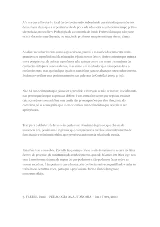 Afirma que a Escola é o local do conhecimento, subentende que ele está querendo nos
deixar bem claro que a experiência vivida por cada educador acontece no campo prática
vivenciada, no seu livro Pedagogia da autonomia de Paulo Freire coloca que não pode
existir docente sem discente, ou seja, todo professor sempre será um eterno aluno.
Analisar o conhecimento como algo acabado, pronto e massificado é um erro muito
grande para o profissional da educação, é justamente dentro deste contexto que entra a
nova perspectiva, de colocar o professor não apenas como um mero transmissor do
conhecimento para os seus alunos, mas como um mediador que não apenas leve o
conhecimento, mas que indique quais os caminhos para se alcançar este conhecimento.
Podemos verificar este posicionamento nas palavras de Cortella (2009, p. 95):
Não há conhecimento que possa ser aprendido e recriado se não se mexer, inicialmente,
nas preocupações que as pessoas detêm; é um estranho supor que se possa ensinar
crianças e jovens ou adultos sem partir das preocupações que eles têm, pois, do
contrário, só se conseguirá que memorizem os conhecimentos que deveriam ser
apropriados.
Traz para o debate três termos importantes: otimismo ingênuo,que chama de
inocência útil, pessimismo ingênuo, que compreende a escola como instrumento de
dominação e otimismo crítico, que percebe a autonomia relativa da escola.
Para finalizar a sua obra, Cortella traça um paralelo muito interessante acerca da ética
dentro do processo da construção do conhecimento, quando falamos em ética logo nos
vem à mente um sistema de regras do que podemos e não podemos fazer sobre as
nossas escolhas. É importante que a busca pelo conhecimento compartilhado venha ser
trabalhado de forma ética, para que o profissional forme alunos íntegros e
comprometidos.
3. FREIRE, Paulo - PEDAGOGIADA AUTONOMIA – Paz e Terra, 2000
 