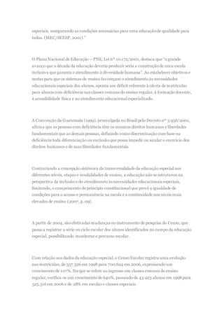especiais, assegurando as condições necessárias para uma educaçãode qualidade para
todos. (MEC/SEESP, 2001).”
O Plano Nacional de Educação – PNE, Lei nº 10.172/2001, destaca que “o grande
avanço que a década da educação deveria produzir seria a construção de uma escola
inclusiva que garanta o atendimento à diversidade humana”. Ao estabelecer objetivos e
metas para que os sistemas de ensino favoreçam o atendimento às necessidades
educacionais especiais dos alunos, aponta um déficit referente à oferta de matrículas
para alunos com deficiência nas classes comuns do ensino regular, à formação docente,
à acessibilidade física e ao atendimento educacional especializado.
A Convenção da Guatemala (1999), promulgada no Brasil pelo Decreto nº 3.956/2001,
afirma que as pessoas com deficiência têm os mesmos direitos humanos e liberdades
fundamentais que as demais pessoas, definindo como discriminação com base na
deficiência toda diferenciação ou exclusão que possa impedir ou anular o exercício dos
direitos humanos e de suas liberdades fundamentais.
Contrariando a concepção sistêmica da transversalidade da educação especial nos
diferentes níveis, etapas e modalidades de ensino, a educação não se estruturou na
perspectiva da inclusão e do atendimento às necessidades educacionais especiais,
limitando, o cumprimento do princípio constitucional que prevê a igualdade de
condições para o acesso e permanência na escola e a continuidade nos níveis mais
elevados de ensino (2007, p. 09).
A partir de 2004, são efetivadas mudanças no instrumento de pesquisa do Censo, que
passa a registrar a série ou ciclo escolar dos alunos identificados no campo da educação
especial, possibilitando monitorar o percurso escolar.
Com relação aos dados da educação especial, o Censo Escolar registra uma evolução
nas matrículas, de 337.326 em 1998 para 700.624 em 2006, expressando um
crescimento de 107%. No que se refere ao ingresso em classes comuns do ensino
regular, verifica-se um crescimento de 640%, passando de 43.923 alunos em 1998para
325.316 em 2006 e de 28% em escolas e classes especiais.
 