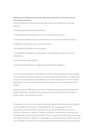 Objetivo da Política Nacional de Educação Especial na Perspectiva da
Educação Inclusiva
Transversalidade da educação especial desde a educação infantil até a educação
superior;
• Atendimento educacional especializado;
• Continuidade da escolarização nos níveis mais elevados do ensino;
• Formação de professores para o atendimento educacional especializado e demais
profissionais da educação para a inclusão escolar;
• Participação da família e da comunidade;
• Acessibilidade urbanística, arquitetônica, nos mobiliários e equipamentos, nos
transportes,
na comunicação e informação; e
• Articulação intersetorial na implementação das políticas públicas.
Por muito tempo perdurou o entendimento de que a educação especial, organizada de
forma paralela à educação comum, seria a forma mais apropriada para o atendimento
de alunos que apresentavam deficiência ou que não se adequassem à estrutura rígida
dos sistemas de ensino. O desenvolvimento de estudos no campo da educação e dos
Direitos
Humanos vêm modificando os conceitos, as legislações, as práticas educacionais e de
gestão, indicando a necessidade de se promover uma reestruturação das escolas de
ensino regular e da educação especial.
Os estudos mais recentes no campo da educação especial enfatizam que as definições e
uso de classificações devem ser contextualizados, não se esgotando na mera
especificação ou categorização atribuída a um quadro de deficiência, transtorno,
distúrbio, síndrome ou aptidão. Considera-se pessoa com deficiência aquela que tem
impedimentos de longo prazo, de natureza física, mental ou sensorial que, em interação
com diversas barreiras, podem ter restringida sua participação plena e efetiva na escola
e na sociedade. Os alunos com transtornos globais do desenvolvimento são aqueles que
 