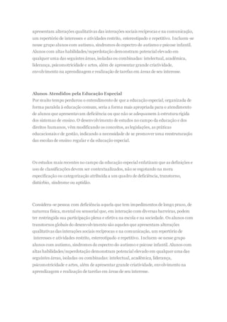 apresentam alterações qualitativas das interações sociais recíprocas e na comunicação,
um repertório de interesses e atividades restrito, estereotipado e repetitivo. Incluem-se
nesse grupo alunos com autismo, síndromes do espectro do autismo e psicose infantil.
Alunos com altas habilidades/superdotação demonstram potencial elevado em
qualquer uma das seguintes áreas, isoladas ou combinadas: intelectual, acadêmica,
liderança, psicomotricidade e artes, além de apresentar grande criatividade,
envolvimento na aprendizagem e realização de tarefas em áreas de seu interesse.
Alunos Atendidos pela Educação Especial
Por muito tempo perdurou o entendimento de que a educação especial, organizada de
forma paralela à educação comum, seria a forma mais apropriada para o atendimento
de alunos que apresentavam deficiência ou que não se adequassem à estrutura rígida
dos sistemas de ensino. O desenvolvimento de estudos no campo da educação e dos
direitos humanos, vêm modificando os conceitos, as legislações, as práticas
educacionais e de gestão, indicando a necessidade de se promover uma reestruturação
das escolas de ensino regular e da educação especial.
Os estudos mais recentes no campo da educação especial enfatizam que as definições e
uso de classificações devem ser contextualizados, não se esgotando na mera
especificação ou categorização atribuída a um quadro de deficiência, transtorno,
distúrbio, síndrome ou aptidão.
Considera-se pessoa com deficiência aquela que tem impedimentos de longo prazo, de
natureza física, mental ou sensorial que, em interação com diversas barreiras, podem
ter restringida sua participação plena e efetiva na escola e na sociedade. Os alunos com
transtornos globais do desenvolvimento são aqueles que apresentam alterações
qualitativas das interações sociais recíprocas e na comunicação, um repertório de
interesses e atividades restrito, estereotipado e repetitivo. Incluem-se nesse grupo
alunos com autismo, síndromes do espectro do autismo e psicose infantil. Alunos com
altas habilidades/superdotação demonstram potencial elevado em qualquer uma das
seguintes áreas, isoladas ou combinadas: intelectual, acadêmica, liderança,
psicomotricidade e artes, além de apresentar grande criatividade, envolvimento na
aprendizagem e realização de tarefas em áreas de seu interesse.
 