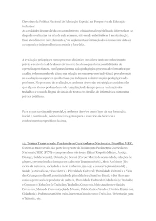 Diretrizes da Política Nacional de Educação Especial na Perspectiva da Educação
inclusiva:
As atividades desenvolvidas no atendimento educacional especializado diferenciam-se
daquelas realizadas na sala de aula comum, nãosendo substitutivas à escolarização.
Esse atendimento complementa e/ou suplementa a formação dos alunos com vistas à
autonomia e independência na escola e fora dela.
A avaliação pedagógica como processo dinâmico considera tanto o conhecimento
prévio e o nível atual de desenvolvimento do aluno quanto às possibilidades de
aprendizagem futura, configurando uma ação pedagógica processual e formativa que
analisa o desempenho do aluno em relação ao seu progresso individual, prevalecendo
na avaliação os aspectos qualitativos que indiquem as intervenções pedagógicas do
professor. No processo de avaliação, o professor deve criar estratégias considerando
que alguns alunos podem demandar ampliação do tempo para a realizaçãodos
trabalhos e o uso da língua de sinais, de textos em Braille, de informática como uma
prática cotidiana.
Para atuar na educação especial, o professor deve ter como base da sua formação,
inicial e continuada, conhecimentos gerais para o exercício da docência e
conhecimentos específicos da área.
13. Temas Tranversais. Parâmetros Curriculares Nacionais. Brasília: MEC.
Os temas transversais são parte integrante do documento Parâmetros Curriculares
Nacionais/MEC (PCN) e compreendem seis áreas: Ética (Respeito Mútuo, Justiça,
Diálogo, Solidariedade), Orientação Sexual (Corpo: Matriz da sexualidade, relações de
gênero, prevenções das doenças sexualmente Transmissíveis) , Meio Ambiente (Os
ciclos da natureza, sociedade e meio ambiente, manejo e conservação ambiental) ,
Saúde (autocuidado, vida coletiva), Pluralidade Cultural (Pluralidade Cultural e a Vida
das Crianças no Brasil, constituição da pluralidade cultural no Brasil, o Ser Humano
como agente social e produtor de cultura, Pluralidade Cultural e Cidadania) e Trabalho
e Consumo (Relações de Trabalho; Trabalho, Consumo, Meio Ambiente e Saúde;
Consumo, Meios de Comunicação de Massas, Publicidade e Vendas; Direitos Humanos,
Cidadania). Podemos também trabalhar temas locais como: Trabalho , Orientação para
o Trânsito, etc.
 