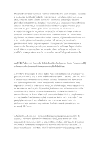 Os temas transversais expressam conceitos e valores básicos à democracia e à cidadania
e obedecem a questões importantes e urgentes para a sociedade contemporânea. A
ética, o meio ambiente, a saúde, o trabalho e o consumo, a orientação sexual e a
pluralidade cultural não são disciplinas autônomas, mas temas que permeiam todas as
áreas do conhecimento, e estão sendo intensamente vividos pela sociedade, pelas
comunidades, pelas famílias, pelos alunos e educadores em seu cotidiano.
Caracterizam-se por um conjunto de assuntos que aparecem transversalizados em
diferentes áreas do currículo, e se constituem na necessidade de um trabalho mais
significativo e expressivo de temáticas sociais na escola. Alguns critérios utilizados para
a sua constituição se relacionam à urgência social, a abrangência nacional, à
possibilidade de ensino e aprendizagem na Educação Básica e no favorecimento à
compreensão do ensino/aprendizagem, assim como da realidade e da participação
social. São temas que envolvem um aprender sobre a realidade, na realidade e da
realidade, preocupando-se também em interferir na realidade para transformá-la.
14. SEESP. Proposta Curricular do Estado de São Paulo para o Ensino Fundamental II
e Ensino Médio. Documento de Apresentação. Rede do Saber.
A Secretaria de Educação do Estado de São Paulo está realizando um projeto que visa
propor um currículo para os níveis de ensino Fundamental II e Médio. Com isso, apoia
o trabalho realizado nas escolas estaduais e contribui para a melhoria da qualidade
das aprendizagens de seus alunos. Esse processo parte dos conhecimentos e das
experiências práticas já acumulados, ou seja, da sistematização, revisão e recuperação
de documentos, publicações e diagnósticos já existentes e do levantamento e análise
dos resultados de projetos ou iniciativas realizados. No intuito de fomentar o
desenvolvimento curricular, a Secretaria toma assim duas iniciativas complementares.
A primeira delas é realizar um amplo levantamento do acervo documental e técnico
pedagógico existente. A segunda é iniciar um processo de consulta a escolas e
professores, para identificar, sistematizar e divulgar boas práticas existentes nas
escolas de São Paulo.
Articulando conhecimento e herança pedagógicos com experiências escolares de
sucesso, a Secretaria pretende que esta iniciativa seja, mais do que uma nova
declaração de intenções, o início de uma contínua produção e divulgação de subsídios
que incidam diretamente na organização da escola como um todo e nas aulas. Ao
iniciar este processo, a Secretaria procura também cumprir seu dever de garantir a
 