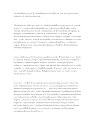 todos uma base comum de conhecimentos e competências, para que nossas escolas
funcionem de fato como uma rede.
Este documento básico apresenta os princípios orientadores para uma escola capaz de
promover as competências indispensáveis ao enfrentamento dos desafios sociais,
culturais e profissionais do mundo contemporâneo. O documento aborda algumas das
principais características da sociedade do conhecimento e as pressões que a
contemporaneidade exerce sobre os jovens cidadãos, propondo princípios orientadores
para a prática educativa, a fim de que as escolas possam se tornar aptas a preparar seus
alunos para esse novo tempo. Priorizando a competência de leitura e escrita, esta
proposta define a escola como espaço de cultura e de articulação de competências e
conteúdos disciplinares.
Integra esta Proposta Curricular um segundo documento, de Orientações para a Gestão
do Currículo na Escola, dirigido especialmente às unidades escolares e aos dirigentes e
gestores que as lideram e apoiam: diretores, assistentes técnico-pedagógicos,
professores coordenadores, supervisores. Esse segundo documento não trata da gestão
curricular em geral, mas tem a finalidade específica de apoiar o gestor para que seja um
líder e animador da implementação desta proposta curricular nas escolas públicas
estaduais de São Paulo.
Existe uma variedade de outros programas e materiais disponíveis sobre o tema da
gestão, alguns dos quais descritos em anexo, aos quais as equipes gestoras também
poderão recorrer para apoiar seu trabalho. O ponto mais importante desse segundo
documento é garantir que o Projeto Pedagógico, que organiza o trabalho nas condições
singulares de cada escola, seja um recurso efetivo e dinâmico para assegurar aos alunos
a aprendizagem dos conteúdos e a constituição das competências previstas nesta
Proposta Curricular. O segundo documento, Orientações para a Gestão do Currículo,
propõe que a aprendizagem resulte também da coordenação de ações entre as
disciplinas, do estímulo à vida cultural da escola e do fortalecimento de suas relações
com a comunidade. Para isso, reforça e propõe orientações e estratégias para a
educação continuada dos professores.
 