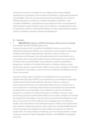 A Proposta Curricular se completa com um conjunto de documentos dirigidos
especialmente aos professores. São os Cadernos do Professor, organizados por bimestre
e por disciplina. Neles, são apresentadas situações de aprendizagem para orientar o
trabalho do professor no ensino dos conteúdos disciplinares específicos. Esses
conteúdos, habilidades e competências são organizados por série e acompanhados de
orientações para a gestão da sala de aula, para a avaliação e a recuperação, bem como
de sugestões de métodos e estratégias de trabalho nas aulas, experimentações, projetos
coletivos, atividades extraclasse e estudos interdisciplinares.
II – Docente:
1. 1. ABRAMOVAY, Miriam; CASTRO, Mary Garcia; SILVA, Lorena. Juventude
e sexualidade. Brasilia: UNESCO, Brasil, 2004
A presente pesquisa sobre Juventudes e Sexualidade é mais um marco de uma
trajetória percorrida pela UNESCO, em cumprimento ao seu mandato de organização
do Sistema das Nações Unidas dedicada à educação, à ciência e à cultura e à
comunicação em informação. Como não poderia deixar de ser, sua sintonia com os
novos tempos tem se expressado continuamente na preocupação com as juventudes.
No Brasil, entre as suas prioridades, tem se dedicado a mapeá-las sob distintas
perspectivas e caminhos. O seu Setor de Pesquisa e Avaliação se iniciou em 1997,
precisamente quando a morte do índio Galdino comoveu toda a sociedade. Ao contrário
das expectativas e estereótipos, o que levaria jovens socialmente privilegiados a causar
danos a uma pessoa?
A presente pesquisa sobre Juventudes e Sexualidade é mais um marco de uma
trajetória percorrida pela UNESCO, em cumprimento ao seu mandato de organização
do Sistema das Nações Unidas dedicada à educação, à ciência e à cultura e à
comunicação em informação. Como não poderia deixar de ser, sua sintonia com os
novos tempos tem se expressado continuamente na preocupação com as juventudes.
No Brasil, entre as suas prioridades, tem se dedicado a mapeá-las sob distintas
perspectivas e caminhos. O seu Setor de Pesquisa e Avaliação se iniciou em 1997,
precisamente quando a morte do índio Galdino comoveu toda a sociedade. Ao contrário
das expectativas e estereótipos, o que levaria jovens socialmente privilegiados a causar
danos a uma pessoa? Foi então realizada uma investigação sobre a juventude em
Brasília, suas características e seus sentimentos quanto à violência. Este projeto inicial,
pelas respostas e indagações que gerou, abriu as portas para grandes desdobramentos.
A primeira pesquisa foi ampliada para outras capitais, inaugurando-se a linha de
estudos sobre Juventude, Violência e Cidadania, que veio a incluir trabalhos a respeito
de gangues, mapas da violência, linguagens culturais, vulnerabilidades e proposições
dos jovens.
 