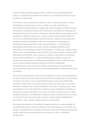 Foram também realizadas pesquisas sobre as violências nos estabelecimentos de
ensino, as experiências inovadoras para superá-las e a escola da juventude, que é por
excelência o ensino médio.
Como tônicas, foram associados os debates da ética e da economia política e foram
entrelaçadas a cultura de paz, a razão e a estética, de modo a discutir mais
profundamente tipos de violência, condições de vida e percepções de diferentes jovens.
Passando às consequências práticas das constatações, esta linha de investigação tem
oferecido diversos frutos, entre eles o Programa Abrindo Espaços, hoje implementado
por distintos Estados no Brasil, e que consiste na abertura das escolas nos finais de
semana, com diversificada agenda cultural, desportiva, artística e de educação para
cidadania. Portanto, o trabalho envolve não só a resposta a novas perguntas –
suscitadas incessantemente pelo avanço do conhecimento –, como também a
proposição de alternativas para a ação e, ainda, a avaliação da prática de tais
alternativas. Um dos destaques deste fluxo de projetos é o aporte para o debate teórico-
político sobre vulnerabilidades, capital cultural e social de juventudes e reflexões sobre
estereótipos, preconceitos, como o sexismo, o racismo, a homofobia e as violências,
inclusive as de âmbito sexual – o que se aprofunda nesta pesquisa. Avança-se
criativamente neste debate, ao sublinhar subjetividades juvenis, vontades de serem
atores e atrizes no desenvolvimento do país; de oferecer contribuições
artísticoculturais, como o movimento hip hop; de participar em organizações da
sociedade civil no campo da cultura e na formatação de políticas publicas de/para/com
juventudes.
Nessa obra se analisam pensares de alunos dos últimos anos do ensino fundamental e
do ensino médio em relação a distintas dimensões da sexualidade, bem como situações
vividas por seus atores, como comportamentos quanto à prevenção de DST/Aids,
gravidez juvenil e aborto, entre outros. Como contraponto, apresenta-se o que pais e
professores refletem sobre os temas focalizados, com vistas a contribuir para o ajuste
de pedagogias. Trata-se de adultos de referência a serem considerados em políticas e
programas de apoio, especialmente os mestres, de quem se espera tenham um papel
ampliado nas escolas. No estudo deste complexo mosaico, fica claro mais uma vez que
se trata não de uma única juventude, porém de uma pluralidade, identificandos e
formas de ser, estar e pensar, conforme gêneros e ciclos etários.
Nesta obra a perspectiva é a de enfatizar os aspectos positivos e a potencialidade da
sexualidade para o bem-estar dos indivíduos, em especial dos jovens, e também a de
destacar a importância de uma postura preventiva, contra discriminações por parte das
escolas, sem resvalar para moralismos e repressões, que, alias, só estimulam
transgressões.
 