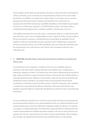 Nesse sentido, não há palavras que possam encarecer o valor da escola na formação de
valores e atitudes, que se traduzem em comportamentos. Muito se tem escrito sobre
juventude e sexualidade, em particular no plano clínico e, em alguns casos, visando a
programas de educação sexual. Contudo, pela primeira vez se apresenta um
mapeamento de âmbito nacional que possibilita identificar a diversidade de percepções
dos jovens e as diferenças regionais. A UNESCO Brasil, assim, está segura sobre a
contribuição desta pesquisa para as políticas publicas voltadas para os jovens.
Tais políticas precisam levar em alta conta a participação destes e o conhecimento das
suas situações, assim como as desigualdades sociais e regionais. Estas mesmas políticas
devem ser sensíveis a gênero, contribuindo para os princípios de equidade; devem
respeitar as diversas orientações sexuais e precisam estar voltadas para a criação de
escolas mais democráticas, com melhor qualidade, quer em termos de conteúdos, quer
de compromisso com a ética de boa convivência e das necessárias relações com a
cultura juvenil.
1. 2. FREURI,Reinaldo Matias. Educação Intercultural: mediações necessárias. RJ:
DP&A, 2003
Ao contrário de trazer respostas e verdades acerca de uma realidade ainda em
formação, esta obra coletiva almeja estimular novos debates que a enriqueçam, e,
sobretudo, despertar no leitor e na leitora uma visão crítica e diferenciada do mundo de
hoje. Assim partindo do contexto atual que insere o acirramento dos conflitos bélicos, a
expansão desenfreada da violência e do terrorismo, além da crise sem precedentes das
instituições sociais e jurídicas, em âmbito tanto nacional quanto internacional,
manifestam a relevância urgente do debate sobre os desafios interpostos pela realidade
e comprovam a importância de elaborar e difundir a educação intercultural, cuja
proposta essencial reside na valorização das diferenças, tendo em vista a sua integração
harmônica.
O autor ressalta que atualmente os meios de comunicação alcançaram certo progresso
que tornam possível oferecer-nos a oportunidade de estar em contato simultâneo com
acontecimentos que ocorrem em diferentes e distantes regiões do planeta. No entanto,
as imagens e as informações que nos transmitem apenas produzem enfoques parciais e
versões fragmentadas da realidade que dizem registrar, sem que se tenha interesse em
apontar que vínculo contextual une os eventos e os fatos apresentados. Não se indaga,
por exemplo, que significados assumem essas mediações para os vários grupos
 