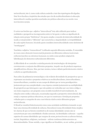 socioculturais, isto é, como cada cultura assimila o teor das reportagens divulgadas.
Este livro focaliza a trajetória dos estudos que vão do multiculturalismo à educação
intercultural e analisa questões suscitadas em práticas educativas na escola e nos
movimentos sociais.
O autor nos lembra que adjetivo “intercultural” tem sido utilizado para indicar
realidades e perspectivas incongruentes entre si: há quem o reduz ao significado de
relação entre grupos “folclóricos”; há quem amplia o conceito de interculturalidade de
modo a compreender o “diferente” que caracteriza a singularidade e a irrepetibilidade
de cada sujeito humano; há ainda quem considera interculturalidade como sinônimo de
“mestiçagem”.
Também o adjetivo “transcultural” é utilizado segundo diferentes sentidos. É entendido
às vezes como elemento transversal já presente em diferentes culturas (universais
culturais inscritos na estrutura humana), ou então como produto original da
hibridização de elementos culturalmente diferentes.
A dificuldade de se controlar o entrelaçamento da terminologia e de interpretar
corretamente o conjunto das diferentes propostas, impede-nos de produzir esquemas
simplificatórios eficazes. Mas, por isso mesmo, torna o debate particularmente criativo
e aberto ao aprofundamento.
Para além da polissemia terminológica e da evidente diversidade de perspectivas que se
expressam nas teorias e propostas relativas ao multiculturalismo, interculturalismo,
transculturalismo, constitui-se um campo de debate que se torna paradigmático
justamente por sua complexidade: a sua riqueza consiste justamente na multiplicidade
de perspectivas que interagem e que não podem ser reduzidas por um único código e
um único esquema a ser proposto como modelo transferível universalmente. As
relações entre mídia e educação, examinadas segundo a perspectiva intercultural, dão
ensejo a repensar práticas educativas, em que se construam e fortaleçam propostas
voltadas para a conquista de uma convivência criativa entre diferentes grupos
socioculturais.
O Brasil se constitui historicamente como uma sociedade multiétnica tomando-se por
base uma imensa diversidade de culturas. Reconhecer nossa diversidade étnica implica
ter clareza de que os fatores constitutivos de nossas identidades sociais não se
caracterizam por uma estabilidade e fixidez naturais. As identidades culturais – aqueles
aspectos de nossas identidades que surgem de nosso pertencimento a culturas étnicas,
raciais, linguísticas, religiosas, nacionais – sofrem contínuos deslocamentos ou
descontinuidades. Nesse sentido, o que significa ser brasileiro, ou ser sulista, gremista
 