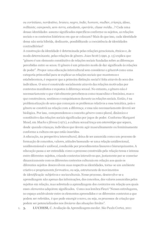 ou corintiano, nordestino, branco, negro, índio, homem, mulher, criança, idoso,
militante, camponês, sem-terra, estudante, operário, classe média...? Cada uma
dessas identidades assume significados específicos conforme os sujeitos, as relações
sociais e os contextos históricos em que se colocam? Mais do que isso, cada identidade
dessa não seria híbrida, deslizante, possibilitando a coexistência de identidades
contraditórias?
A construção da identidade é determinada pelas relações geracionais, étnicas e, de
modo determinante, pelas relações de gênero. Joan Scott (1990, p. 15) explica que
“gênero é um elemento constitutivo de relações sociais fundadas sobre as diferenças
percebidas entre os sexos. O gênero é um primeiro modo de dar significado às relações
de poder”. Propor uma educação intercultural sem considerar o gênero6 como uma
categoria primordial para se explicar as relações sociais que mantemos e
estabelecemos, é esquecer que a primeira distinção social é feita através do sexo dos
indivíduos. O sexo é construído socialmente através das relações motivadas por
contextos manifestos e expostos à diferença sexual. No entanto, o gênero não é
necessariamente o que visivelmente percebemos como masculino e feminino, mas o
que construímos, sentimos e conquistamos durante as relações sociais. Então, é na
problematização do sexo que começam os problemas relativos a essa temática, pois o
gênero se constrói na relação com a diferença; e essa não necessariamente deverá ser
biológica. Por isso, compreendemos o conceito gênero como plural, dinâmico e
constitutivo das relações sociais significadas por jogos de poder. Conforme Margaret
Mead, em Macho e fêmea (1971), a cultura sexual traça um estereótipo que separa,
desde quando crianças, indivíduos que devem agir masculinamente ou femininamente
conforme a cultura em que estão inseridos.
A educação, na perspectiva intercultural, deixa de ser assumida como um processo de
formação de conceitos, valores, atitudes baseando-se uma relação unidirecional,
unidimensional e unifocal, conduzida por procedimentos lineares e hierarquizantes. A
educação passa a ser entendida como o processo construído pela relação tensa e intensa
entre diferentes sujeitos, criando contextos interativos que, justamente por se conectar
dinamicamente com os diferentes contextos culturais em relação aos quais os
diferentes sujeitos desenvolvem suas respectivas identidades, torna-se um ambiente
criativo e propriamente formativo, ou seja, estruturante de movimentos
de identificação subjetivos e socioculturais. Nesse processo, desenvolve-se a
aprendizagem não apenas das informações, dos conceitos, dos valores assumidos pelos
sujeitos em relação, mas sobretudo a aprendizagem dos contextos em relação aos quais
esses elementos adquirem significados. Como nos lembra Fleuri “Nesses entrelugares,
no espaço ambivalente entre os elementos apreendidos e os diferentes contextos a que
podem ser referidos, é que pode emergir o novo, ou seja, os processos de criação que
podem ser potencializados nos limiares das situações limites”.
1. 3. LUCHESI, C. Avaliação da Aprendizagem escolar. São Paulo Cortez, 2011
 