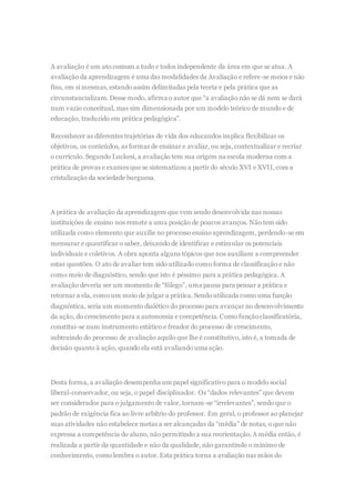 A avaliação é um ato comum a tudo e todos independente da área em que se atua. A
avaliação da aprendizagem é uma das modalidades da Avaliação e refere-se meios e não
fins, em si mesmas, estando assim delimitadas pela teoria e pela prática que as
circunstancializam. Desse modo, afirma o autor que “a avaliação não se dá nem se dará
num vazio conceitual, mas sim dimensionada por um modelo teórico de mundo e de
educação, traduzido em prática pedagógica”.
Reconhecer as diferentes trajetórias de vida dos educandos implica flexibilizar os
objetivos, os conteúdos, as formas de ensinar e avaliar, ou seja, contextualizar e recriar
o currículo. Segundo Luckesi, a avaliação tem sua origem na escola moderna com a
prática de provas e exames que se sistematizou a partir do século XVI e XVII, com a
cristalização da sociedade burguesa.
A prática de avaliação da aprendizagem que vem sendo desenvolvida nas nossas
instituições de ensino nos remete a uma posição de poucos avanços. Não tem sido
utilizada como elemento que auxilie no processo ensino aprendizagem, perdendo-se em
mensurar e quantificar o saber, deixando de identificar e estimular os potenciais
individuais e coletivos. A obra aponta alguns tópicos que nos auxiliam a compreender
estas questões. O ato de avaliar tem sido utilizado como forma de classificação e não
como meio de diagnóstico, sendo que isto é péssimo para a prática pedagógica. A
avaliação deveria ser um momento de “fôlego”, uma pausa para pensar a prática e
retornar a ela, como um meio de julgar a prática. Sendo utilizada como uma função
diagnóstica, seria um momento dialético do processo para avançar no desenvolvimento
da ação, do crescimento para a autonomia e competência. Como funçãoclassificatória,
constitui-se num instrumento estático e freador do processo de crescimento,
subtraindo do processo de avaliação aquilo que lhe é constitutivo, isto é, a tomada de
decisão quanto à ação, quando ela está avaliando uma ação.
Desta forma, a avaliação desempenha um papel significativo para o modelo social
liberal-conservador, ou seja, o papel disciplinador. Os “dados relevantes” que devem
ser considerados para o julgamento de valor, tornam-se “irrelevantes”, sendo que o
padrão de exigência fica ao livre arbítrio do professor. Em geral, o professor ao planejar
suas atividades não estabelece metas a ser alcançadas da “média” de notas, o que não
expressa a competência do aluno, não permitindo a sua reorientação.A média então, é
realizada a partir da quantidade e não da qualidade, não garantindo o mínimo de
conhecimento, como lembra o autor. Esta prática torna a avaliação nas mãos do
 