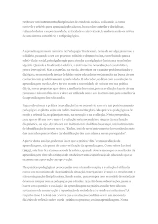 professor um instrumento disciplinador de condutas sociais, utilizando-a como
controle e critério para aprovação dos alunos, buscando controlar e disciplinar,
retirando destes a espontaneidade, criticidade e criatividade, transformando-os reféns
de um sistema autoritário e antipedagógico.
A aprendizagem neste contexto de Pedagogia Tradicional, deixa de ser algo prazeroso e
solidário, passando a ser um processo solitário e desmotivador, contribuindo para a
seletividade social, principalmente para atender as exigências do sistema econômico
vigente. Quando a finalidade é seletiva, o instrumento de avaliação é constatativo,
prova irrevogável. Mas as tarefas, na escola, deveriam ter o caráter problematizador e
dialógico, momentos de trocas de ideias entre educadores e educandos na busca de um
conhecimento gradativamente aprofundado. O educador, ao lidar com a avaliação da
aprendizagem escolar, deve ter em mente a necessidade de colocar em sua prática
diária, novas propostas que visem a melhoria do ensino, pois a avaliação é parte de um
processo e não um fim em si e deve ser utilizada como um instrumentopara a melhoria
da aprendizagem dos educandos.
Para redirecionar a prática de avaliação faz-se necessário assumir um posicionamento
pedagógico explícito, com um redimensionamento global das práticas pedagógicas de
modo a orientá-la, no planejamento, na execução e na avaliação. Nesta perspectiva,
para que se dê um novo rumo à avaliação seria necessário o resgate da sua função
diagnóstica, ou seja, deveria ser um instrumento dialético do avanço, um instrumento
de identificação de novos rumos. “Enfim, terá de ser o instrumento do reconhecimento
dos caminhos percorridos e da identificação dos caminhos a serem perseguidos”.
A partir desta análise, podemos dizer que a prática “dita” como avaliação da
aprendizagem, não passa de uma verificação da aprendizagem. Comorefere Luckesi
(1995), este fato fica claro na escola brasileira, quando observamos que os resultados da
aprendizagem têm tido a função de estabelecer uma classificação do educando que se
expressa em aprovação ou reprovação.
Nas práticas pedagógicas preocupadas com a transformação, a avaliação é utilizada
como um mecanismo de diagnóstico da situação enxergando o avanço e o crescimento e
não a estagnação disciplinadora. Sendo assim, para romper com o modelo de sociedade
devemos romper com a pedagogia que o traduz. A partir dessas observações, passa a
haver uma questão: a avaliação da aprendizagem na prática escolar tem sido um
mecanismo de conservação e reprodução da sociedade através do autoritarismo? A
respeito disso Luckesi nos orienta que a avaliação constitui-se em um momento
dialético de reflexão sobre teoria-prática no processo ensino aprendizagem. Nesta
 