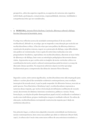 perspectiva, além dos aspectos cognitivos, os aspectos de natureza não cognitiva
(afetividade, participação, compromisso, responsabilidade, interesse, habilidades e
competências) têm que ser considerados.
1. 4. MOREIRA, Antonio Flávio Barbosa. Currículo, diferença cultural e diálogo.
Revista Educação & Sociedade, 2002.
O artigo traz reflexões acerca da sociedade contemporânea E de seu caráter
multicultural, defende-se, no artigo, que se responda a essa situação por meio de um
multiculturalismo crítico. A fim de evitar que uma política da diferença destrua a
construção de projetos comuns, sugere-se a promoção do diálogo, cujas dificuldades
não podem ser minimizadas. Com o apoio de entrevistas realizadas com sete
pesquisadores brasileiros, especialistas em multiculturalismo, discutem se suas visões
de diferença e de diálogo, bem como as estratégias pedagógicas decorrentes dessas
visões. Argumenta-se que o atrito entre os insights da teoria curricular crítica e as
contribuições da teoria social e cultural contemporânea pode favorecer o avanço da
discussão dessas questões. Na sequencia seleciono alguns excertos que julgo
fundamentais para a compreensão das ideias de Antonio Flávio Moreira.
Segundo o autor, entre outros significados, multiculturalismotem sido empregado para
indicar o caráter plural das sociedades ocidentais contemporâneas, essa condição
inescapável do mundo atual, à qual se pode responder de diferentes formas, mas não se
pode ignorar. Para Kincheloe e Steinberg (1997), multiculturalismo representa a
natureza dessa resposta, que inclui a formulação de definições conflitantes de mundo
social, decorrentes de distintos interesses econômicos, políticos e sociais. Nessa
formulação, as relações de poder desempenham papel crucial, auxiliando a conformar o
modo como indivíduos, grupos e instituições reagem à realidade cultural. Na esfera da
educação, multiculturalismo corresponde à natureza da resposta que é dada em
ambientes educativos.
Em primeiro lugar, a cultura tem adquirido crescente centralidade nos fenômenos
sociais contemporâneos, bem como nas análises que deles se elaboram (Stuart Hall,
1997). A cultura não é mais vista como mero reflexo de uma estrutura econômica: a
 