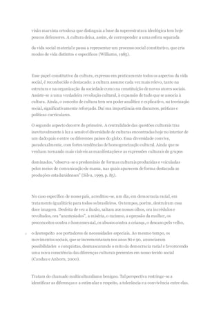visão marxista ortodoxa que distinguia a base da superestrutura ideológica tem hoje
poucos defensores. A cultura deixa, assim, de corresponder a uma esfera separada
da vida social material e passa a representar um processo social constitutivo, que cria
modos de vida distintos e específicos (Williams, 1985).
Esse papel constitutivo da cultura, expresso em praticamente todos os aspectos da vida
social, é reconhecido e destacado: a cultura assume cada vez mais relevo, tanto na
estrutura e na organização da sociedade como na constituição de novos atores sociais.
Assiste-se a uma verdadeira revolução cultural, à expansão de tudo que se associa à
cultura. Ainda, o conceito de cultura tem seu poder analítico e explicativo, na teorização
social, significativamente reforçado. Daí sua importância em discursos, práticas e
políticas curriculares.
O segundo aspecto decorre do primeiro. A centralidade das questões culturais traz
inevitavelmente à luz a sensível diversidade de culturas encontradas hoje no interior de
um dado país e entre os diferentes países do globo. Essa diversidade convive,
paradoxalmente, com fortes tendências de homogeneização cultural. Ainda que se
venham tornando mais visíveis as manifestações e as expressões culturais de grupos
dominados, “observa-se o predomínio de formas culturais produzidas e veiculadas
pelos meios de comunicação de massa, nas quais aparecem de forma destacada as
produções estadunidenses” (Silva, 1999, p. 85).
No caso específico de nosso país, acreditou-se, um dia, em democracia racial, em
tratamento igualitário para todos os brasileiros. Os tempos, porém, destruíram essa
doce imagem. Desfeita de vez a ilusão, saltam aos nossos olhos, ora incrédulos e
revoltados, ora “anestesiados”, a miséria, o racismo, a opressão da mulher, os
preconceitos contra o homossexual, os abusos contra a criança, o descaso pelo velho,
o o desrespeito aos portadores de necessidades especiais. Ao mesmo tempo, os
movimentos sociais, que se incrementaram nos anos 80 e 90, anunciaram
possibilidades e conquistas, desmascarando o mito da democracia racial e favorecendo
uma nova consciência das diferenças culturais presentes em nosso tecido social
(Candau e Anhorn, 2000).
Tratam do chamado multiculturalismo benigno. Tal perspectiva restringe-se a
identificar as diferenças e a estimular o respeito, a tolerância e a convivência entre elas.
 