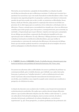 Não inclui, em seu horizonte, o propósito de desestabilizar as relações de poder
envolvidas nas situações em que as diferenças coexistem. O esforço por examiná-las e
questioná-las caracteriza o que vem sendo chamado de multiculturalismo crítico. Como
incorporar essa segunda perspectiva às propostas e práticas curriculares é certamente
questão da qual não se pode nem se deve evadir. m minimizar as dificuldades, Sousa
Santos, citado por Moreira, julga possível a superação dos entraves envolvidos nos
processos de se abrir espaço para as ausências e de se estimular a articulação entre os
diferentes. Chama a atenção para a necessidade de se impedir que o foco nas diferenças
contribua para isolar grupos, para criar guetos e, consequentemente, para aumentar, na
sociedade, a fragmentação que se quer eliminar. resposta convergiu para a proposição
de um diálogo que permitisse a superação das divergências impeditivas de uma
aproximação entre os diferentes. Ou seja, diferença e diálogo precisam ser objetos de
cuidadosas teorizações no âmbito do multiculturalismo, para que melhor se
compreendam os processos de construção das diferenças e de promoção do diálogo.
Penso que tais estudos poderão incentivar a emergência de novos insights e de novas
práticas pedagógicas multiculturalmente orientadas.
1. 5. TARDIF, Maurice; LESSARD, Claude. O trabalho docente: elementos para uma
teoria da docência como profissão de interações humanas. RJ: Vozes, 2005.
Os autores nos advertem sobre as dificuldades de exercer a profissão de professor na
contemporaneidade, pois o trabalho docente, que é definido nas e pelas interações
humanas, é, portanto um “trabalho interativo” e sofre as influências do mal-estar
social. O processo educacional depende essencialmente da interação entre os
envolvidos, seus trabalhos e seus respectivos papéis neste contexto que constituem a
perspectiva de eficiência do ensino.
A relação dos docentes com os saberes não é restrita a uma função de transmissão de
conhecimentos já constituídos. Ele explica que a prática docente integra diferentes
saberes e que mantém diferentes relações com eles. Define o saber docente “[...] como
um saber plural, formado pelo amálgama, mais ou menos coerente, de saberes
oriundos da formação profissional e de saberes disciplinares, curriculares e
experienciais” (p. 36). Nessa perspectiva, os saberes profissionais dos professores são
 