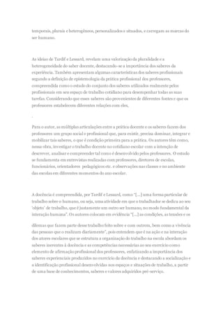 temporais, plurais e heterogêneos, personalizados e situados, e carregam as marcas do
ser humano.
As ideias de Tardif e Lessard, revelam uma valorização da pluralidade e a
heterogeneidade do saber docente, destacando-se a importância dos saberes da
experiência. Também apresentam algumas características dos saberes profissionais
segundo a definição de epistemologia da prática profissional dos professores,
compreendida como o estudo do conjunto dos saberes utilizados realmente pelos
profissionais em seu espaço de trabalho cotidiano para desempenhar todas as suas
tarefas. Considerando que esses saberes são provenientes de diferentes fontes e que os
professores estabelecem diferentes relações com eles,
.
Para o autor, as múltiplas articulações entre a prática docente e os saberes fazem dos
professores um grupo social e profissional que, para existir, precisa dominar, integrar e
mobilizar tais saberes, o que é condição primeira para a prática. Os autores têm como,
nessa obra, investigar o trabalho docente no cotidiano escolar com a intenção de
descrever, analisar e compreender tal como é desenvolvido pelos professores. O estudo
se fundamenta em entrevistas realizadas com professores, diretores de escolas,
funcionários, orientadores pedagógicos etc. e observações nas classes e no ambiente
das escolas em diferentes momentos do ano escolar.
A docência é compreendida, por Tardif e Lessard, como “[...] uma forma particular de
trabalho sobre o humano, ou seja, uma atividade em que o trabalhador se dedica ao seu
‘objeto’ de trabalho, que é justamente um outro ser humano, no modo fundamental da
interação humana”. Os autores colocam em evidência “[...] as condições, as tensões e os
dilemas que fazem parte desse trabalho feito sobre e com outrem, bem como a vivência
das pessoas que o realizam diariamente”, pois entendem que é na ação e na interação
dos atores escolares que se estrutura a organização do trabalho na escola abordam os
saberes inerentes à docência e as competências necessárias ao seu exercício como
elemento de afirmaçãoprofissional dos professores, enfatizando a importância dos
saberes experienciais produzidos no exercício da docência e destacando a socialização e
a identificação profissional desenvolvidas nos espaços e situações de trabalho, a partir
de uma base de conhecimentos, saberes e valores adquiridos pré-serviço.
 