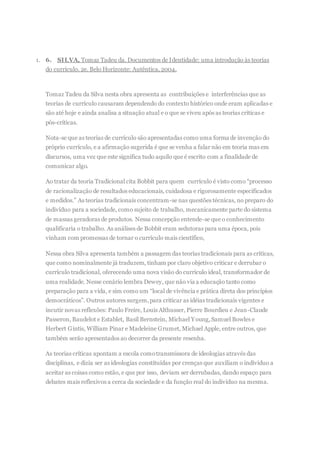 1. 6. SILVA, Tomaz Tadeu da. Documentos de Identidade: uma introdução às teorias
do currículo. 2e. Belo Horizonte: Autêntica, 2004.
Tomaz Tadeu da Silva nesta obra apresenta as contribuições e interferências que as
teorias de currículo causaram dependendo do contexto histórico onde eram aplicadas e
são até hoje e ainda analisa a situação atual e o que se viveu após as teorias críticas e
pós-críticas.
Nota-se que as teorias de currículo são apresentadas como uma forma de invenção do
próprio currículo, e a afirmação sugerida é que se venha a falar não em teoria mas em
discursos, uma vez que este significa tudo aquilo que é escrito com a finalidade de
comunicar algo.
Ao tratar da teoria Tradicional cita Bobbit para quem currículo é visto como “processo
de racionalização de resultados educacionais, cuidadosa e rigorosamente especificados
e medidos.” As teorias tradicionais concentram-se nas questões técnicas, no preparo do
indivíduo para a sociedade, como sujeito de trabalho, mecanicamente parte do sistema
de massas geradoras de produtos. Nessa concepção entende-se que o conhecimento
qualificaria o trabalho. As análises de Bobbit eram sedutoras para uma época, pois
vinham com promessas de tornar o currículo mais científico,
Nessa obra Silva apresenta também a passagem das teorias tradicionais para as críticas,
que como nominalmente já traduzem, tinham por claro objetivo criticar e derrubar o
currículo tradicional, oferecendo uma nova visão do currículo ideal, transformador de
uma realidade. Nesse cenário lembra Dewey, que não via a educação tanto como
preparação para a vida, e sim como um “local de vivência e prática direta dos princípios
democráticos”. Outros autores surgem,para criticar as idéias tradicionais vigentes e
incutir novas reflexões: Paulo Freire, Louis Althusser, Pierre Bourdieu e Jean-Claude
Passeron, Baudelot e Establet, Basil Bernstein, Michael Young,Samuel Bowles e
Herbert Gintis, William Pinar e Madeleine Grumet, Michael Apple, entre outros, que
também serão apresentados ao decorrer da presente resenha.
As teorias críticas apontam a escola comotransmissora de ideologias através das
disciplinas, e dizia ser as ideologias constituídas por crenças que auxiliam o indivíduo a
aceitar as coisas como estão, e que por isso, deviam ser derrubadas, dando espaço para
debates mais reflexivos a cerca da sociedade e da função real do indivíduo na mesma.
 